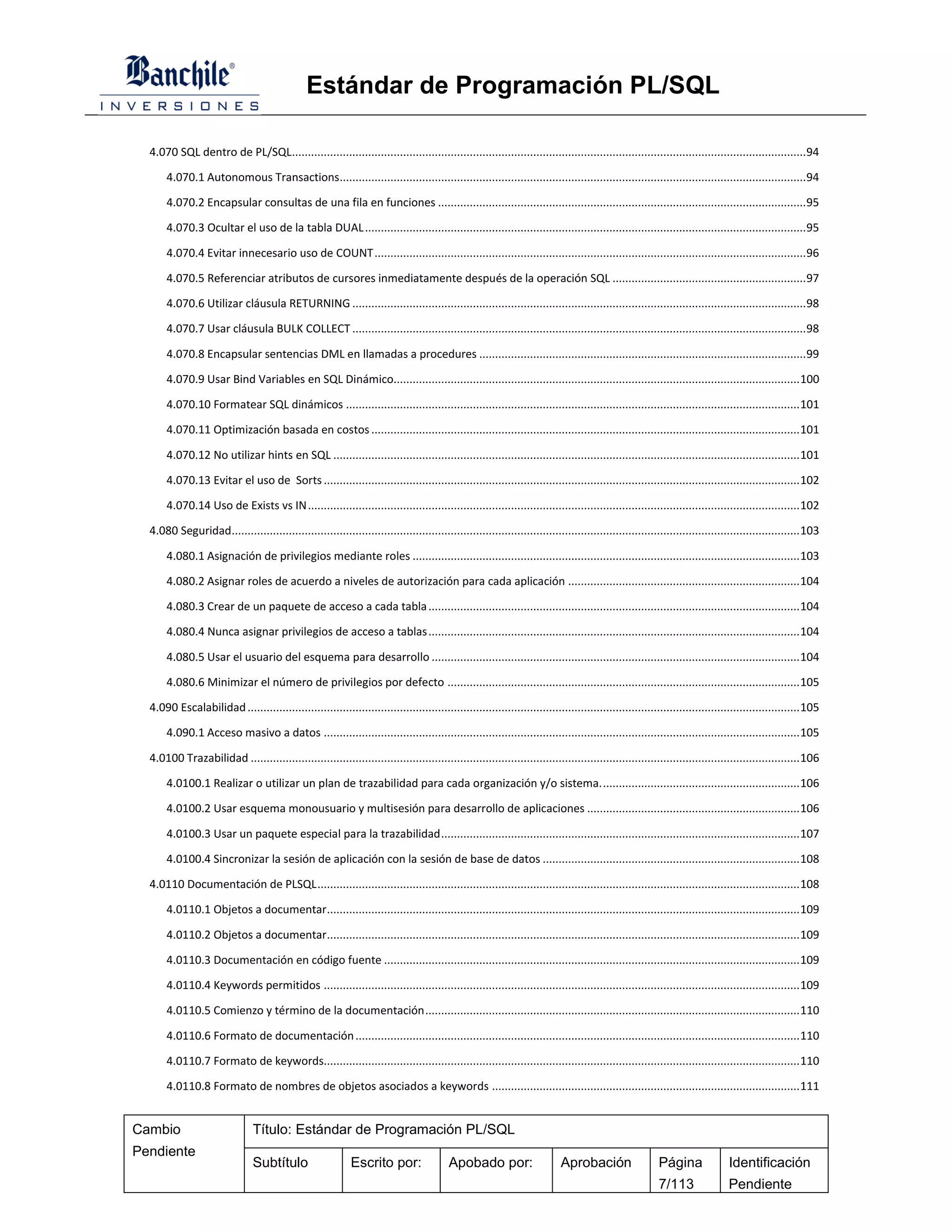 Estándar de Programación PL/SQL

  4.070 SQL dentro de PL/SQL.................................................................................................................................................................. 94

       4.070.1 Autonomous Transactions................................................................................................................................................... 94

       4.070.2 Encapsular consultas de una fila en funciones .................................................................................................................... 95

       4.070.3 Ocultar el uso de la tabla DUAL ........................................................................................................................................... 95

       4.070.4 Evitar innecesario uso de COUNT ........................................................................................................................................ 96

       4.070.5 Referenciar atributos de cursores inmediatamente después de la operación SQL ............................................................. 97

       4.070.6 Utilizar cláusula RETURNING ............................................................................................................................................... 98

       4.070.7 Usar cláusula BULK COLLECT ............................................................................................................................................... 98

       4.070.8 Encapsular sentencias DML en llamadas a procedures ....................................................................................................... 99

       4.070.9 Usar Bind Variables en SQL Dinámico................................................................................................................................ 100

       4.070.10 Formatear SQL dinámicos ............................................................................................................................................... 101

       4.070.11 Optimización basada en costos ....................................................................................................................................... 101

       4.070.12 No utilizar hints en SQL ................................................................................................................................................... 101

       4.070.13 Evitar el uso de Sorts ...................................................................................................................................................... 102

       4.070.14 Uso de Exists vs IN ........................................................................................................................................................... 102

  4.080 Seguridad................................................................................................................................................................................... 103

       4.080.1 Asignación de privilegios mediante roles .......................................................................................................................... 103

       4.080.2 Asignar roles de acuerdo a niveles de autorización para cada aplicación ......................................................................... 104

       4.080.3 Crear de un paquete de acceso a cada tabla ..................................................................................................................... 104

       4.080.4 Nunca asignar privilegios de acceso a tablas ..................................................................................................................... 104

       4.080.5 Usar el usuario del esquema para desarrollo .................................................................................................................... 104

       4.080.6 Minimizar el número de privilegios por defecto ............................................................................................................... 105

  4.090 Escalabilidad .............................................................................................................................................................................. 105

       4.090.1 Acceso masivo a datos ...................................................................................................................................................... 105

  4.0100 Trazabilidad ............................................................................................................................................................................. 106

       4.0100.1 Realizar o utilizar un plan de trazabilidad para cada organización y/o sistema. .............................................................. 106

       4.0100.2 Usar esquema monousuario y multisesión para desarrollo de aplicaciones ................................................................... 106

       4.0100.3 Usar un paquete especial para la trazabilidad ................................................................................................................. 107

       4.0100.4 Sincronizar la sesión de aplicación con la sesión de base de datos ................................................................................. 108

  4.0110 Documentación de PLSQL ........................................................................................................................................................ 108

       4.0110.1 Objetos a documentar..................................................................................................................................................... 109

       4.0110.2 Objetos a documentar..................................................................................................................................................... 109

       4.0110.3 Documentación en código fuente ................................................................................................................................... 109

       4.0110.4 Keywords permitidos ...................................................................................................................................................... 109

       4.0110.5 Comienzo y término de la documentación ...................................................................................................................... 110

       4.0110.6 Formato de documentación ............................................................................................................................................ 110

       4.0110.7 Formato de keywords...................................................................................................................................................... 110

       4.0110.8 Formato de nombres de objetos asociados a keywords ................................................................................................. 111


Cambio                          Título: Estándar de Programación PL/SQL
Pendiente
                                Subtítulo                    Escrito por:                 Apobado por:                     Aprobación                   Página               Identificación
                                                                                                                                                        7/113                Pendiente
 