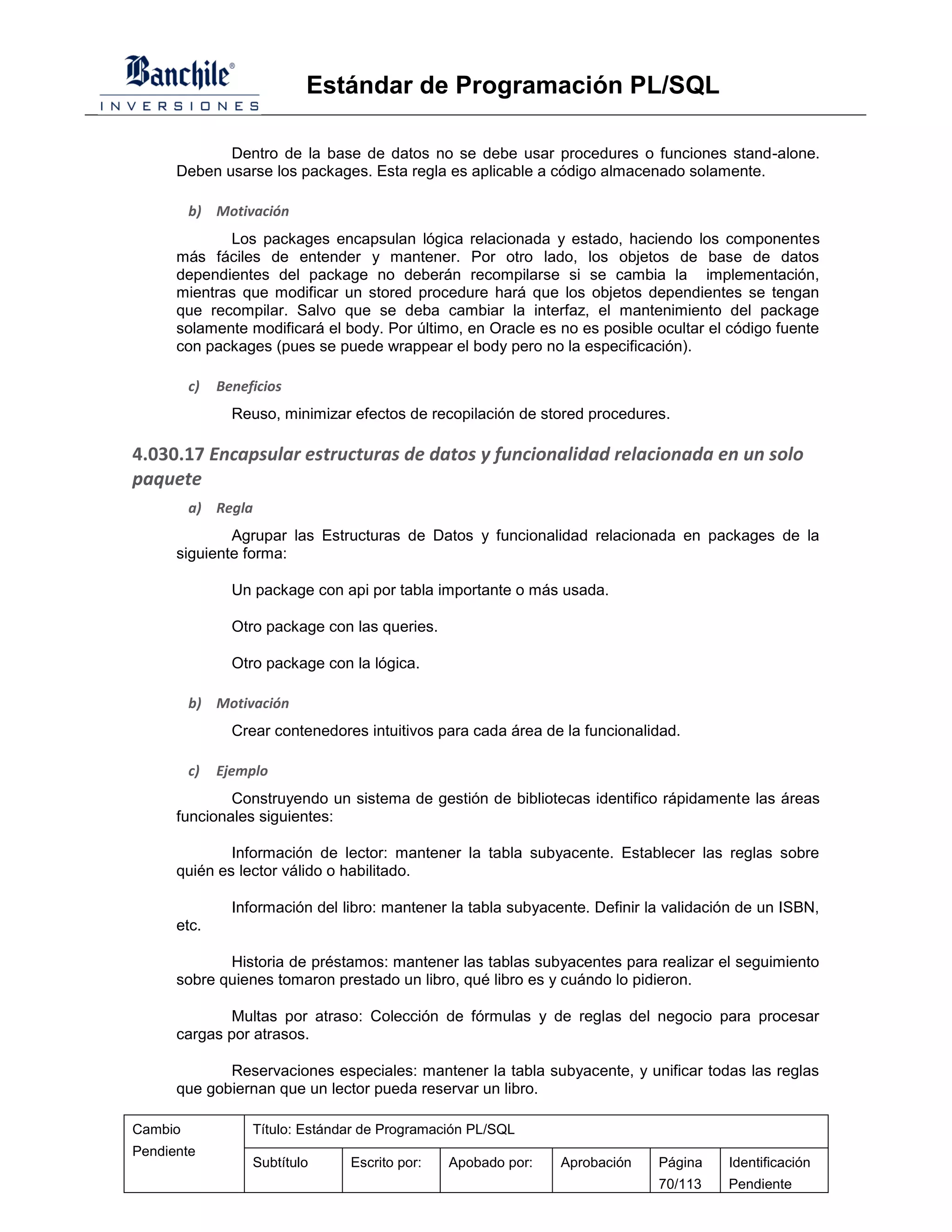 Estándar de Programación PL/SQL

             Dentro de la base de datos no se debe usar procedures o funciones stand-alone.
      Deben usarse los packages. Esta regla es aplicable a código almacenado solamente.

         b) Motivación
             Los packages encapsulan lógica relacionada y estado, haciendo los componentes
      más fáciles de entender y mantener. Por otro lado, los objetos de base de datos
      dependientes del package no deberán recompilarse si se cambia la implementación,
      mientras que modificar un stored procedure hará que los objetos dependientes se tengan
      que recompilar. Salvo que se deba cambiar la interfaz, el mantenimiento del package
      solamente modificará el body. Por último, en Oracle es no es posible ocultar el código fuente
      con packages (pues se puede wrappear el body pero no la especificación).

         c)   Beneficios
                Reuso, minimizar efectos de recopilación de stored procedures.

4.030.17 Encapsular estructuras de datos y funcionalidad relacionada en un solo
paquete
         a) Regla
              Agrupar las Estructuras de Datos y funcionalidad relacionada en packages de la
      siguiente forma:

                Un package con api por tabla importante o más usada.

                Otro package con las queries.

                Otro package con la lógica.

         b) Motivación
                Crear contenedores intuitivos para cada área de la funcionalidad.

         c)   Ejemplo
              Construyendo un sistema de gestión de bibliotecas identifico rápidamente las áreas
      funcionales siguientes:

              Información de lector: mantener la tabla subyacente. Establecer las reglas sobre
      quién es lector válido o habilitado.

                Información del libro: mantener la tabla subyacente. Definir la validación de un ISBN,
      etc.

             Historia de préstamos: mantener las tablas subyacentes para realizar el seguimiento
      sobre quienes tomaron prestado un libro, qué libro es y cuándo lo pidieron.

              Multas por atraso: Colección de fórmulas y de reglas del negocio para procesar
      cargas por atrasos.

             Reservaciones especiales: mantener la tabla subyacente, y unificar todas las reglas
      que gobiernan que un lector pueda reservar un libro.

Cambio             Título: Estándar de Programación PL/SQL
Pendiente
                   Subtítulo     Escrito por:   Apobado por:    Aprobación    Página    Identificación
                                                                              70/113    Pendiente
 