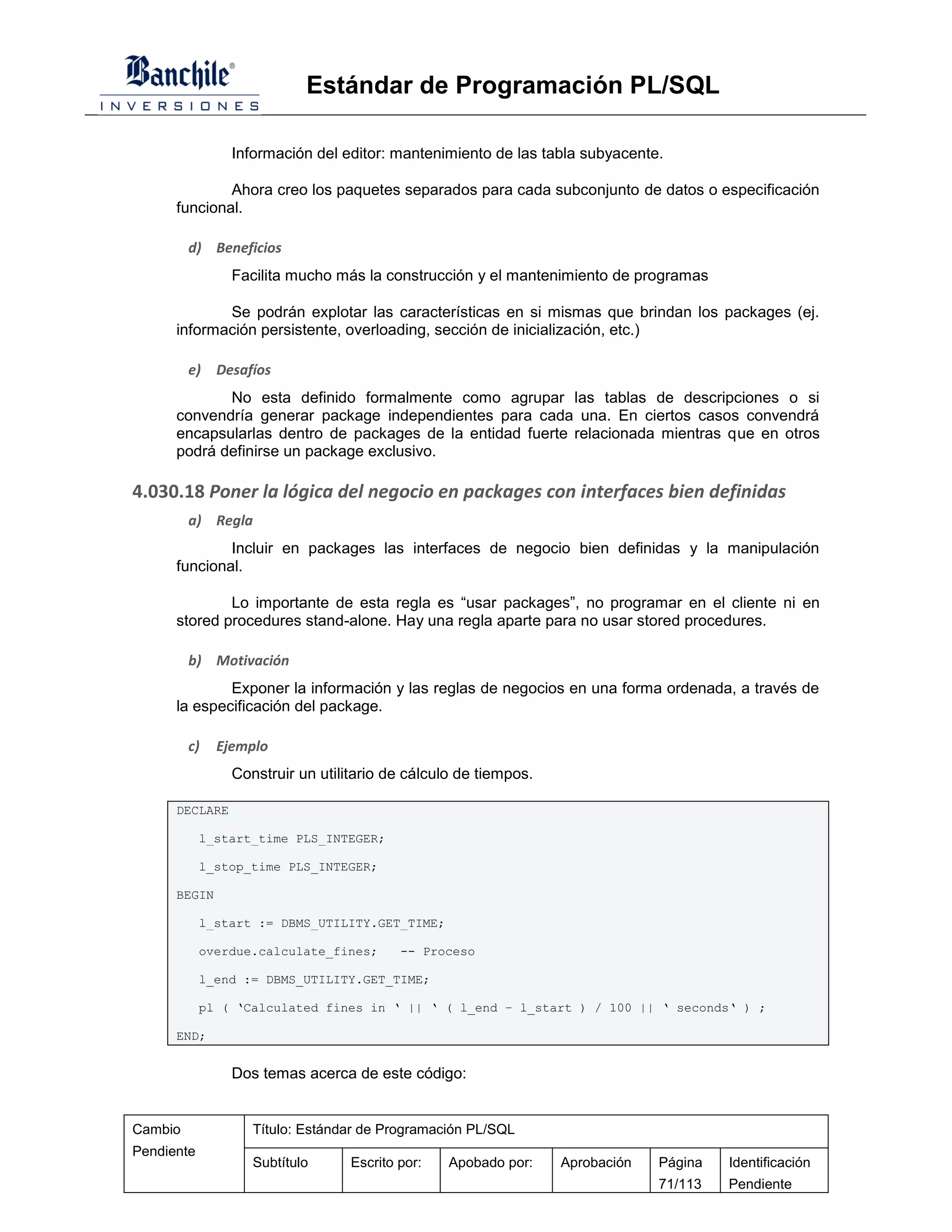 Estándar de Programación PL/SQL

                Información del editor: mantenimiento de las tabla subyacente.

              Ahora creo los paquetes separados para cada subconjunto de datos o especificación
      funcional.

         d) Beneficios
                Facilita mucho más la construcción y el mantenimiento de programas

             Se podrán explotar las características en si mismas que brindan los packages (ej.
      información persistente, overloading, sección de inicialización, etc.)

         e)   Desafíos
             No esta definido formalmente como agrupar las tablas de descripciones o si
      convendría generar package independientes para cada una. En ciertos casos convendrá
      encapsularlas dentro de packages de la entidad fuerte relacionada mientras que en otros
      podrá definirse un package exclusivo.

4.030.18 Poner la lógica del negocio en packages con interfaces bien definidas
         a) Regla
              Incluir en packages las interfaces de negocio bien definidas y la manipulación
      funcional.

              Lo importante de esta regla es “usar packages”, no programar en el cliente ni en
      stored procedures stand-alone. Hay una regla aparte para no usar stored procedures.

         b) Motivación
              Exponer la información y las reglas de negocios en una forma ordenada, a través de
      la especificación del package.

         c)   Ejemplo
                Construir un utilitario de cálculo de tiempos.

      DECLARE

            l_start_time PLS_INTEGER;

            l_stop_time PLS_INTEGER;

      BEGIN

            l_start := DBMS_UTILITY.GET_TIME;

            overdue.calculate_fines;      -- Proceso

            l_end := DBMS_UTILITY.GET_TIME;

            pl ( ‘Calculated fines in ‘ || ‘ ( l_end – l_start ) / 100 || ‘ seconds‘ ) ;

      END;


                Dos temas acerca de este código:


Cambio             Título: Estándar de Programación PL/SQL
Pendiente
                   Subtítulo      Escrito por:   Apobado por:    Aprobación   Página   Identificación
                                                                              71/113   Pendiente
 