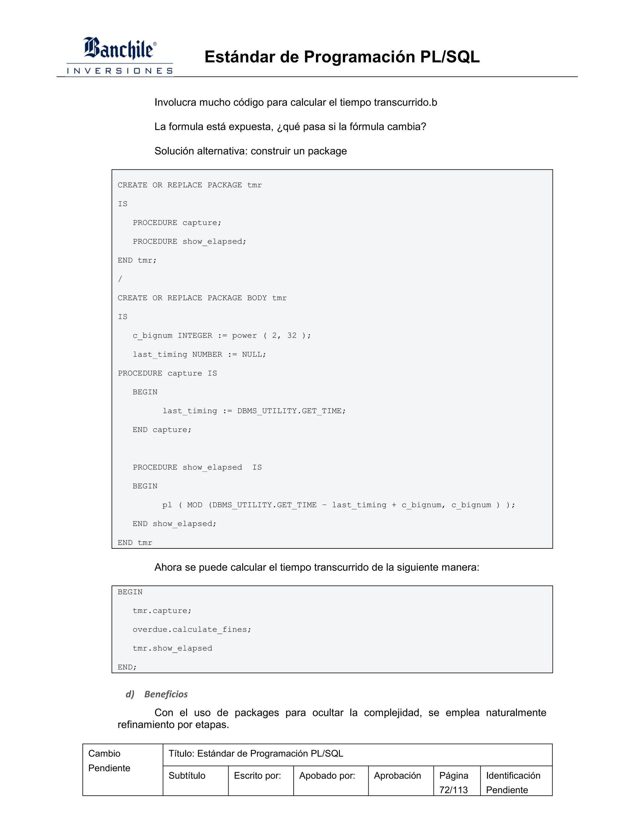 Estándar de Programación PL/SQL

                Involucra mucho código para calcular el tiempo transcurrido.b

                La formula está expuesta, ¿qué pasa si la fórmula cambia?

                Solución alternativa: construir un package


      CREATE OR REPLACE PACKAGE tmr

      IS

            PROCEDURE capture;

            PROCEDURE show_elapsed;

      END tmr;

      /

      CREATE OR REPLACE PACKAGE BODY tmr

      IS

            c_bignum INTEGER := power ( 2, 32 );

            last_timing NUMBER := NULL;

      PROCEDURE capture IS

            BEGIN

                    last_timing := DBMS_UTILITY.GET_TIME;

            END capture;



            PROCEDURE show_elapsed     IS

            BEGIN

                    pl ( MOD (DBMS_UTILITY.GET_TIME – last_timing + c_bignum, c_bignum ) );

            END show_elapsed;

      END tmr


                Ahora se puede calcular el tiempo transcurrido de la siguiente manera:

      BEGIN

            tmr.capture;

            overdue.calculate_fines;

            tmr.show_elapsed

      END;


          d) Beneficios
              Con el uso de packages para ocultar la complejidad, se emplea naturalmente
      refinamiento por etapas.

Cambio               Título: Estándar de Programación PL/SQL
Pendiente
                     Subtítulo     Escrito por:   Apobado por:   Aprobación     Página   Identificación
                                                                                72/113   Pendiente
 