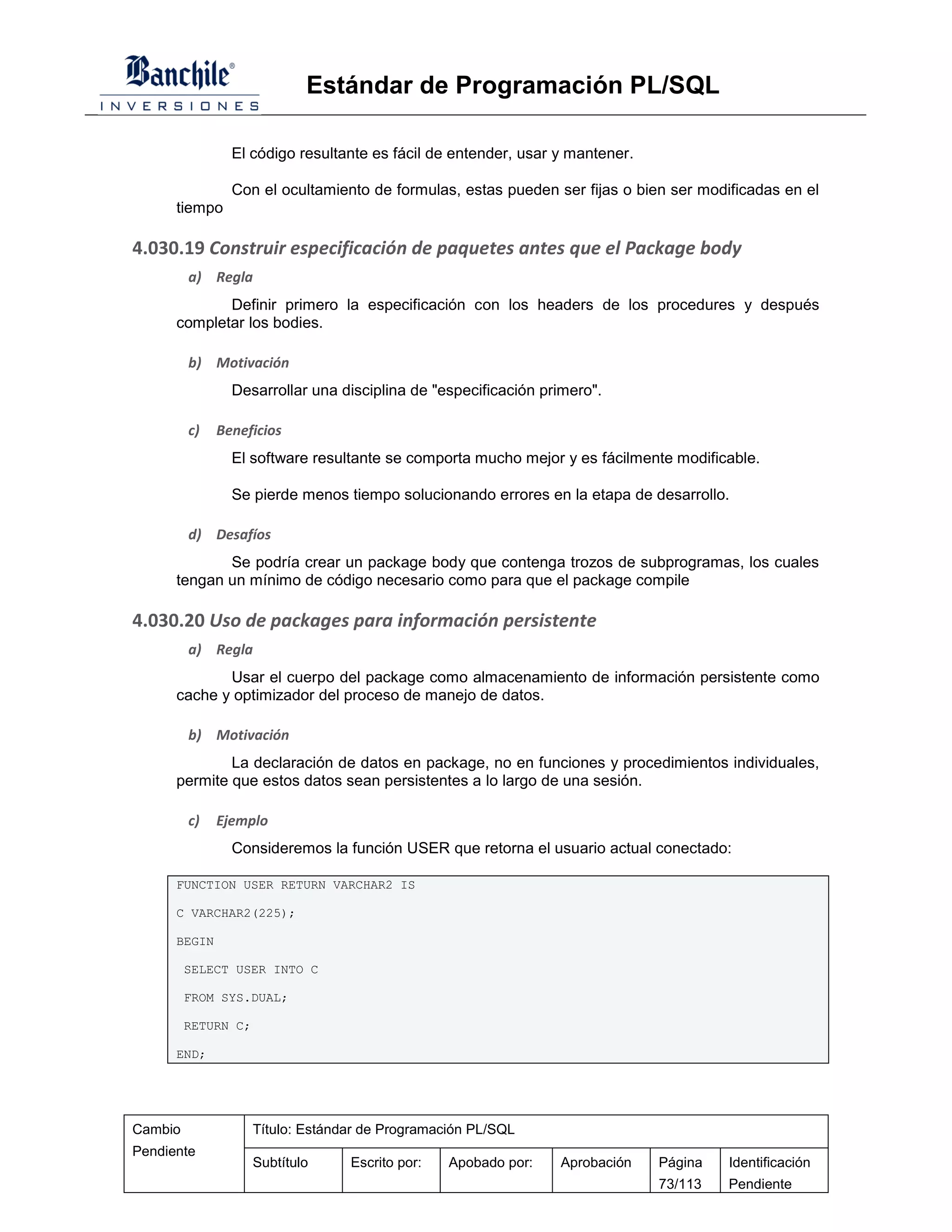 Estándar de Programación PL/SQL

                El código resultante es fácil de entender, usar y mantener.

                Con el ocultamiento de formulas, estas pueden ser fijas o bien ser modificadas en el
      tiempo

4.030.19 Construir especificación de paquetes antes que el Package body
         a) Regla
             Definir primero la especificación con los headers de los procedures y después
      completar los bodies.

         b) Motivación
                Desarrollar una disciplina de "especificación primero".

         c)   Beneficios
                El software resultante se comporta mucho mejor y es fácilmente modificable.

                Se pierde menos tiempo solucionando errores en la etapa de desarrollo.

         d) Desafíos
             Se podría crear un package body que contenga trozos de subprogramas, los cuales
      tengan un mínimo de código necesario como para que el package compile

4.030.20 Uso de packages para información persistente
         a) Regla
             Usar el cuerpo del package como almacenamiento de información persistente como
      cache y optimizador del proceso de manejo de datos.

         b) Motivación
              La declaración de datos en package, no en funciones y procedimientos individuales,
      permite que estos datos sean persistentes a lo largo de una sesión.

         c)   Ejemplo
                Consideremos la función USER que retorna el usuario actual conectado:

      FUNCTION USER RETURN VARCHAR2 IS

      C VARCHAR2(225);

      BEGIN

         SELECT USER INTO C

         FROM SYS.DUAL;

         RETURN C;

      END;




Cambio               Título: Estándar de Programación PL/SQL
Pendiente
                     Subtítulo     Escrito por:   Apobado por:   Aprobación   Página   Identificación
                                                                              73/113   Pendiente
 