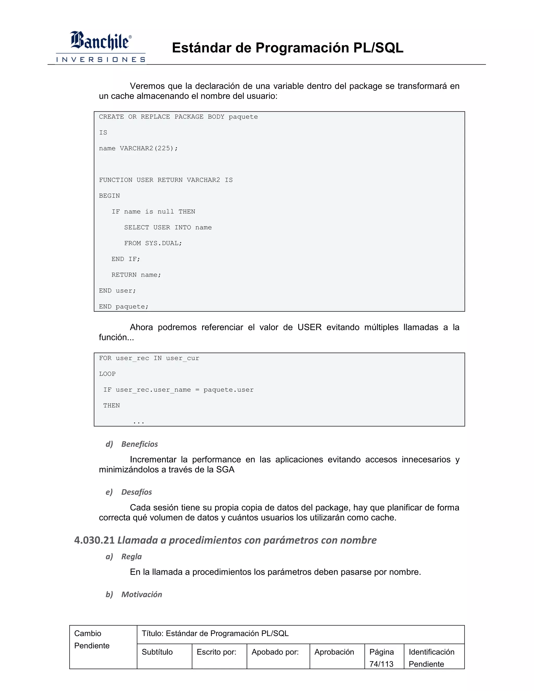 Estándar de Programación PL/SQL

             Veremos que la declaración de una variable dentro del package se transformará en
      un cache almacenando el nombre del usuario:

      CREATE OR REPLACE PACKAGE BODY paquete

      IS

      name VARCHAR2(225);



      FUNCTION USER RETURN VARCHAR2 IS

      BEGIN

            IF name is null THEN

                SELECT USER INTO name

                FROM SYS.DUAL;

            END IF;

            RETURN name;

      END user;

      END paquete;


              Ahora podremos referenciar el valor de USER evitando múltiples llamadas a la
      función...

      FOR user_rec IN user_cur

      LOOP

         IF user_rec.user_name = paquete.user

         THEN

                  ...


         d) Beneficios
             Incrementar la performance en las aplicaciones evitando accesos innecesarios y
      minimizándolos a través de la SGA

         e)     Desafíos
              Cada sesión tiene su propia copia de datos del package, hay que planificar de forma
      correcta qué volumen de datos y cuántos usuarios los utilizarán como cache.

4.030.21 Llamada a procedimientos con parámetros con nombre
         a) Regla
                  En la llamada a procedimientos los parámetros deben pasarse por nombre.

         b) Motivación



Cambio                Título: Estándar de Programación PL/SQL
Pendiente
                      Subtítulo     Escrito por:   Apobado por:   Aprobación   Página   Identificación
                                                                               74/113   Pendiente
 