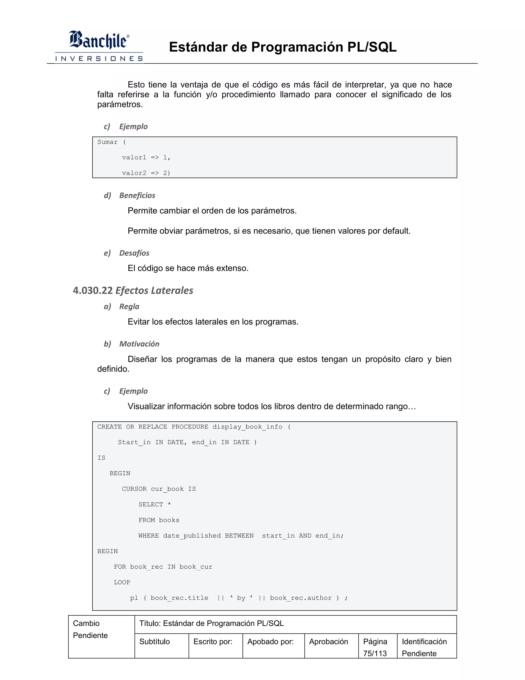 Estándar de Programación PL/SQL

               Esto tiene la ventaja de que el código es más fácil de interpretar, ya que no hace
      falta referirse a la función y/o procedimiento llamado para conocer el significado de los
      parámetros.

         c)    Ejemplo
      Sumar (

               valor1 => 1,

               valor2 => 2)


         d) Beneficios
                 Permite cambiar el orden de los parámetros.

                 Permite obviar parámetros, si es necesario, que tienen valores por default.

         e)    Desafíos
                 El código se hace más extenso.

4.030.22 Efectos Laterales
         a) Regla
                 Evitar los efectos laterales en los programas.

         b) Motivación
              Diseñar los programas de la manera que estos tengan un propósito claro y bien
      definido.

         c)    Ejemplo
                 Visualizar información sobre todos los libros dentro de determinado rango…

      CREATE OR REPLACE PROCEDURE display_book_info (

              Start_in IN DATE, end_in IN DATE )

      IS

            BEGIN

               CURSOR cur_book IS

                     SELECT *

                     FROM books

                     WHERE date_published BETWEEN     start_in AND end_in;

      BEGIN

              FOR book_rec IN book_cur

              LOOP

                 pl ( book_rec.title      || ‘ by ’ || book_rec.author ) ;


Cambio               Título: Estándar de Programación PL/SQL
Pendiente
                     Subtítulo     Escrito por:   Apobado por:    Aprobación   Página    Identificación
                                                                               75/113    Pendiente
 