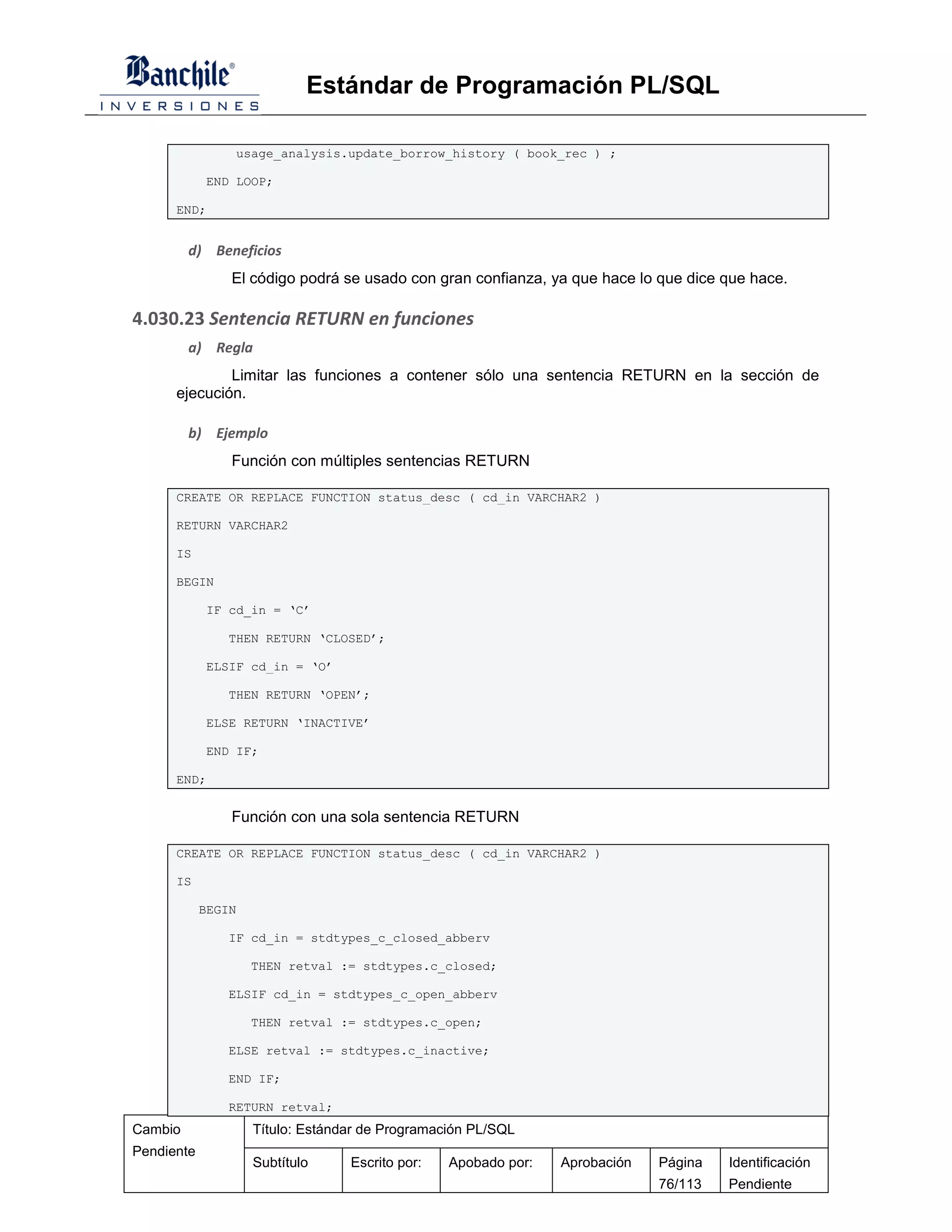 Estándar de Programación PL/SQL

                usage_analysis.update_borrow_history ( book_rec ) ;

            END LOOP;

      END;


         d) Beneficios
                El código podrá se usado con gran confianza, ya que hace lo que dice que hace.

4.030.23 Sentencia RETURN en funciones
         a) Regla
              Limitar las funciones a contener sólo una sentencia RETURN en la sección de
      ejecución.

         b) Ejemplo
                Función con múltiples sentencias RETURN

      CREATE OR REPLACE FUNCTION status_desc ( cd_in VARCHAR2 )

      RETURN VARCHAR2

      IS

      BEGIN

            IF cd_in = ‘C’

               THEN RETURN ‘CLOSED’;

            ELSIF cd_in = ‘O’

               THEN RETURN ‘OPEN’;

            ELSE RETURN ‘INACTIVE’

            END IF;

      END;


                Función con una sola sentencia RETURN

      CREATE OR REPLACE FUNCTION status_desc ( cd_in VARCHAR2 )

      IS

            BEGIN

               IF cd_in = stdtypes_c_closed_abberv

                    THEN retval := stdtypes.c_closed;

               ELSIF cd_in = stdtypes_c_open_abberv

                    THEN retval := stdtypes.c_open;

               ELSE retval := stdtypes.c_inactive;

               END IF;

               RETURN retval;
Cambio              Título: Estándar de Programación PL/SQL
Pendiente
                    Subtítulo     Escrito por:   Apobado por:   Aprobación   Página   Identificación
                                                                             76/113   Pendiente
 