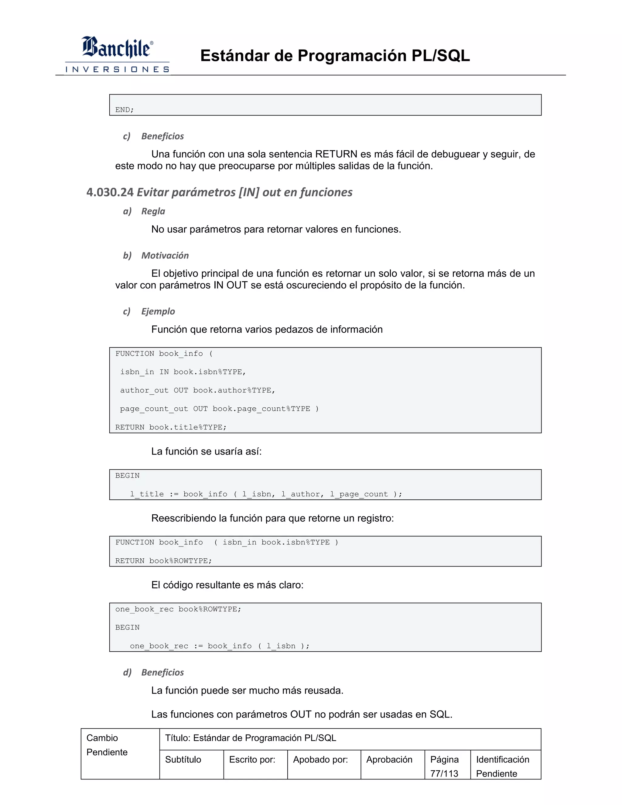 Estándar de Programación PL/SQL


      END;


         c)   Beneficios
             Una función con una sola sentencia RETURN es más fácil de debuguear y seguir, de
      este modo no hay que preocuparse por múltiples salidas de la función.

4.030.24 Evitar parámetros [IN] out en funciones
         a) Regla
                No usar parámetros para retornar valores en funciones.

         b) Motivación
              El objetivo principal de una función es retornar un solo valor, si se retorna más de un
      valor con parámetros IN OUT se está oscureciendo el propósito de la función.

         c)   Ejemplo
                Función que retorna varios pedazos de información

      FUNCTION book_info (

         isbn_in IN book.isbn%TYPE,

         author_out OUT book.author%TYPE,

         page_count_out OUT book.page_count%TYPE )

      RETURN book.title%TYPE;


                La función se usaría así:

      BEGIN

            l_title := book_info ( l_isbn, l_author, l_page_count );


                Reescribiendo la función para que retorne un registro:

      FUNCTION book_info       ( isbn_in book.isbn%TYPE )

      RETURN book%ROWTYPE;


                El código resultante es más claro:

      one_book_rec book%ROWTYPE;

      BEGIN

            one_book_rec := book_info ( l_isbn );


         d) Beneficios
                La función puede ser mucho más reusada.

                Las funciones con parámetros OUT no podrán ser usadas en SQL.

Cambio             Título: Estándar de Programación PL/SQL
Pendiente
                   Subtítulo      Escrito por:   Apobado por:   Aprobación   Página    Identificación
                                                                             77/113    Pendiente
 