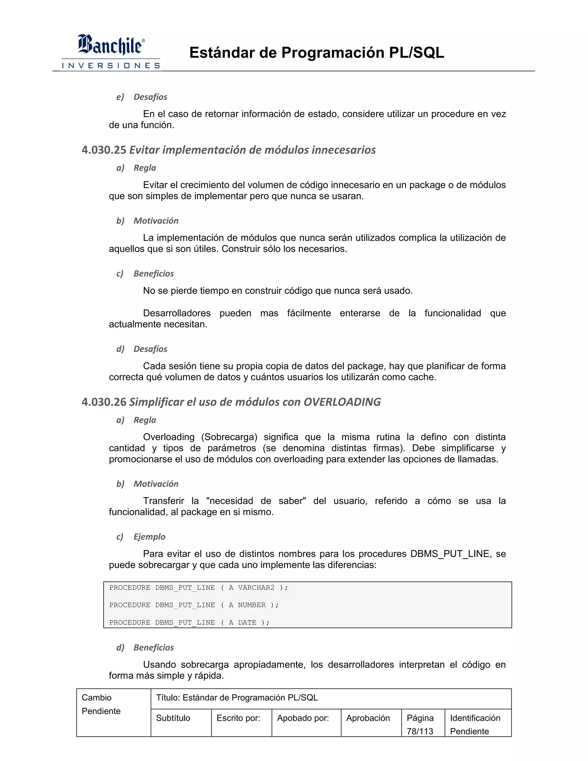 Estándar de Programación PL/SQL

         e)   Desafíos
              En el caso de retornar información de estado, considere utilizar un procedure en vez
      de una función.

4.030.25 Evitar implementación de módulos innecesarios
         a) Regla
             Evitar el crecimiento del volumen de código innecesario en un package o de módulos
      que son simples de implementar pero que nunca se usaran.

         b) Motivación
              La implementación de módulos que nunca serán utilizados complica la utilización de
      aquellos que si son útiles. Construir sólo los necesarios.

         c)   Beneficios
                No se pierde tiempo en construir código que nunca será usado.

             Desarrolladores pueden mas fácilmente enterarse de la funcionalidad que
      actualmente necesitan.

         d) Desafíos
              Cada sesión tiene su propia copia de datos del package, hay que planificar de forma
      correcta qué volumen de datos y cuántos usuarios los utilizarán como cache.

4.030.26 Simplificar el uso de módulos con OVERLOADING
         a) Regla
              Overloading (Sobrecarga) significa que la misma rutina la defino con distinta
      cantidad y tipos de parámetros (se denomina distintas firmas). Debe simplificarse y
      promocionarse el uso de módulos con overloading para extender las opciones de llamadas.

         b) Motivación
              Transferir la "necesidad de saber" del usuario, referido a cómo se usa la
      funcionalidad, al package en si mismo.

         c)   Ejemplo
             Para evitar el uso de distintos nombres para los procedures DBMS_PUT_LINE, se
      puede sobrecargar y que cada uno implemente las diferencias:

      PROCEDURE DBMS_PUT_LINE ( A VARCHAR2 );

      PROCEDURE DBMS_PUT_LINE ( A NUMBER );

      PROCEDURE DBMS_PUT_LINE ( A DATE );


         d) Beneficios
             Usando sobrecarga apropiadamente, los desarrolladores interpretan el código en
      forma más simple y rápida.

Cambio             Título: Estándar de Programación PL/SQL
Pendiente
                   Subtítulo     Escrito por:   Apobado por:   Aprobación   Página   Identificación
                                                                            78/113   Pendiente
 