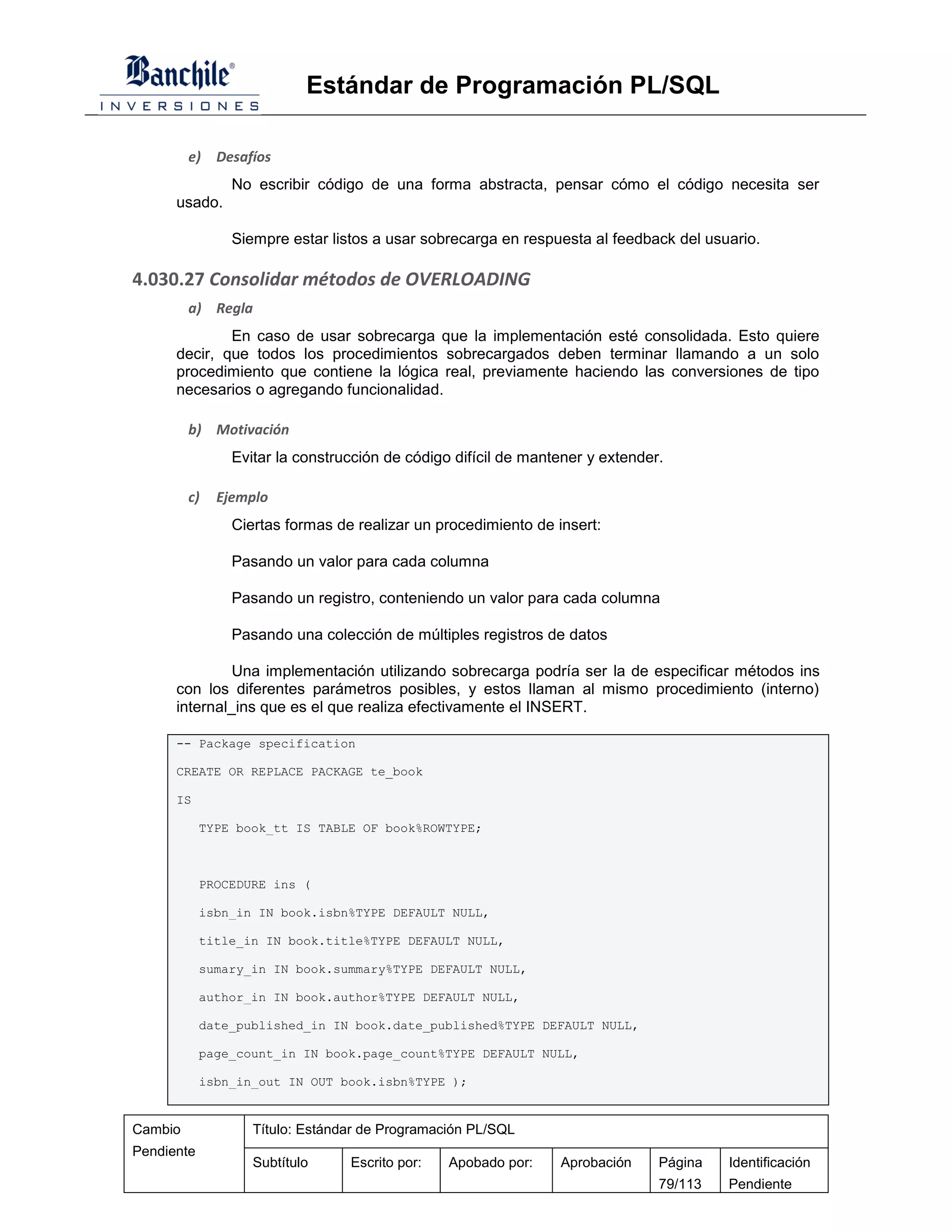 Estándar de Programación PL/SQL

         e)   Desafíos
                No escribir código de una forma abstracta, pensar cómo el código necesita ser
      usado.

                Siempre estar listos a usar sobrecarga en respuesta al feedback del usuario.

4.030.27 Consolidar métodos de OVERLOADING
         a) Regla
              En caso de usar sobrecarga que la implementación esté consolidada. Esto quiere
      decir, que todos los procedimientos sobrecargados deben terminar llamando a un solo
      procedimiento que contiene la lógica real, previamente haciendo las conversiones de tipo
      necesarios o agregando funcionalidad.

         b) Motivación
                Evitar la construcción de código difícil de mantener y extender.

         c)   Ejemplo
                Ciertas formas de realizar un procedimiento de insert:

                Pasando un valor para cada columna

                Pasando un registro, conteniendo un valor para cada columna

                Pasando una colección de múltiples registros de datos

               Una implementación utilizando sobrecarga podría ser la de especificar métodos ins
      con los diferentes parámetros posibles, y estos llaman al mismo procedimiento (interno)
      internal_ins que es el que realiza efectivamente el INSERT.

      -- Package specification

      CREATE OR REPLACE PACKAGE te_book

      IS

            TYPE book_tt IS TABLE OF book%ROWTYPE;



            PROCEDURE ins (

            isbn_in IN book.isbn%TYPE DEFAULT NULL,

            title_in IN book.title%TYPE DEFAULT NULL,

            sumary_in IN book.summary%TYPE DEFAULT NULL,

            author_in IN book.author%TYPE DEFAULT NULL,

            date_published_in IN book.date_published%TYPE DEFAULT NULL,

            page_count_in IN book.page_count%TYPE DEFAULT NULL,

            isbn_in_out IN OUT book.isbn%TYPE );


Cambio             Título: Estándar de Programación PL/SQL
Pendiente
                   Subtítulo     Escrito por:   Apobado por:    Aprobación     Página   Identificación
                                                                               79/113   Pendiente
 