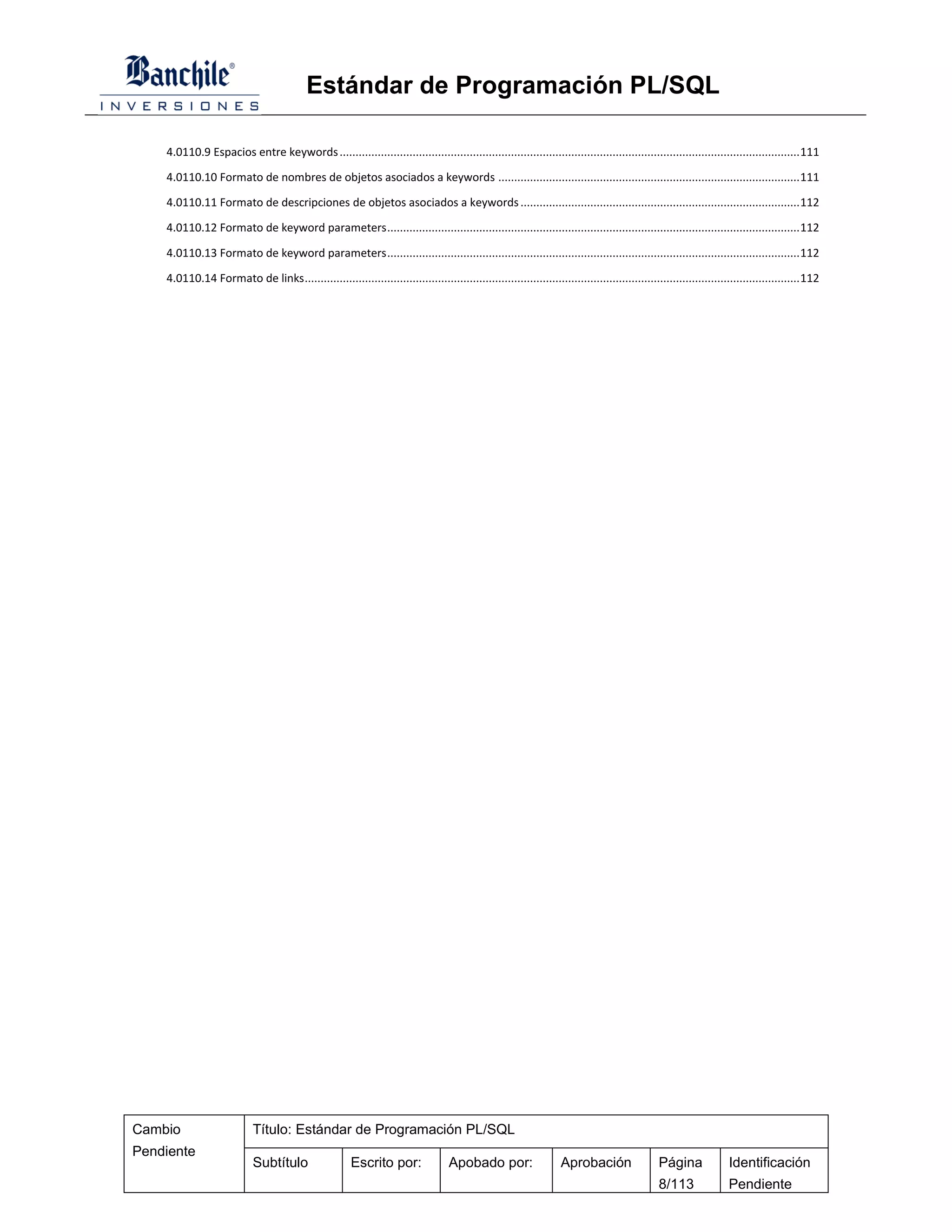 Estándar de Programación PL/SQL

    4.0110.9 Espacios entre keywords ................................................................................................................................................. 111

    4.0110.10 Formato de nombres de objetos asociados a keywords ............................................................................................... 111

    4.0110.11 Formato de descripciones de objetos asociados a keywords ........................................................................................ 112

    4.0110.12 Formato de keyword parameters .................................................................................................................................. 112

    4.0110.13 Formato de keyword parameters .................................................................................................................................. 112

    4.0110.14 Formato de links ............................................................................................................................................................ 112




Cambio                      Título: Estándar de Programación PL/SQL
Pendiente
                            Subtítulo                   Escrito por:                Apobado por:                    Aprobación                   Página              Identificación
                                                                                                                                                 8/113               Pendiente
 