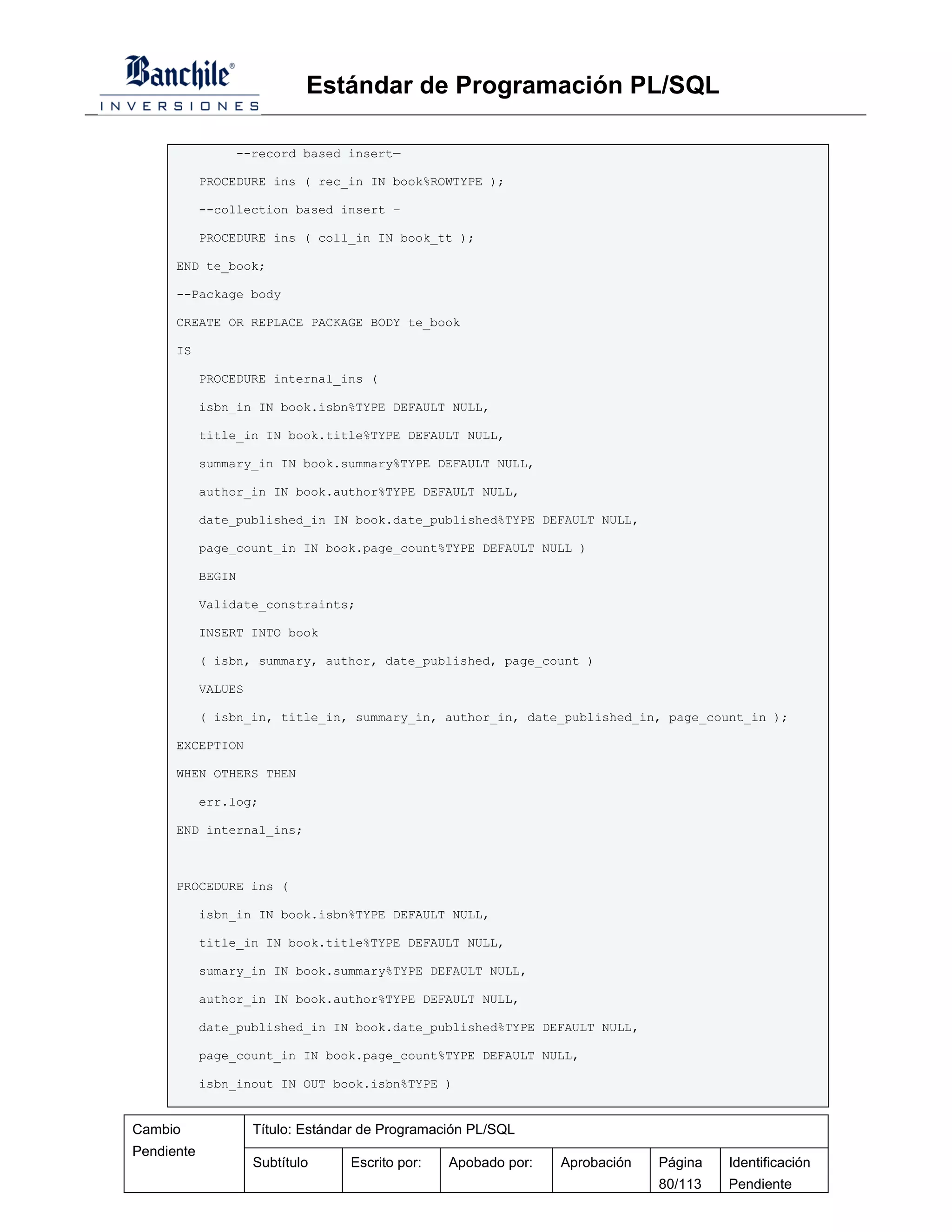 Estándar de Programación PL/SQL

                --record based insert—

            PROCEDURE ins ( rec_in IN book%ROWTYPE );

            --collection based insert –

            PROCEDURE ins ( coll_in IN book_tt );

      END te_book;

      --Package body

      CREATE OR REPLACE PACKAGE BODY te_book

      IS

            PROCEDURE internal_ins (

            isbn_in IN book.isbn%TYPE DEFAULT NULL,

            title_in IN book.title%TYPE DEFAULT NULL,

            summary_in IN book.summary%TYPE DEFAULT NULL,

            author_in IN book.author%TYPE DEFAULT NULL,

            date_published_in IN book.date_published%TYPE DEFAULT NULL,

            page_count_in IN book.page_count%TYPE DEFAULT NULL )

            BEGIN

            Validate_constraints;

            INSERT INTO book

            ( isbn, summary, author, date_published, page_count )

            VALUES

            ( isbn_in, title_in, summary_in, author_in, date_published_in, page_count_in );

      EXCEPTION

      WHEN OTHERS THEN

            err.log;

      END internal_ins;



      PROCEDURE ins (

            isbn_in IN book.isbn%TYPE DEFAULT NULL,

            title_in IN book.title%TYPE DEFAULT NULL,

            sumary_in IN book.summary%TYPE DEFAULT NULL,

            author_in IN book.author%TYPE DEFAULT NULL,

            date_published_in IN book.date_published%TYPE DEFAULT NULL,

            page_count_in IN book.page_count%TYPE DEFAULT NULL,

            isbn_inout IN OUT book.isbn%TYPE )


Cambio               Título: Estándar de Programación PL/SQL
Pendiente
                     Subtítulo     Escrito por:   Apobado por:   Aprobación   Página   Identificación
                                                                              80/113   Pendiente
 