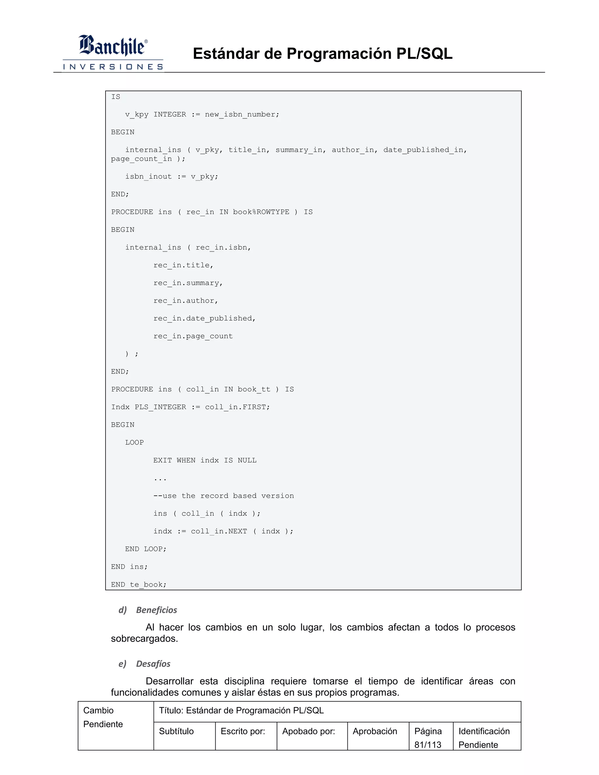 Estándar de Programación PL/SQL

      IS

            v_kpy INTEGER := new_isbn_number;

      BEGIN

         internal_ins ( v_pky, title_in, summary_in, author_in, date_published_in,
      page_count_in );

            isbn_inout := v_pky;

      END;

      PROCEDURE ins ( rec_in IN book%ROWTYPE ) IS

      BEGIN

            internal_ins ( rec_in.isbn,

                   rec_in.title,

                   rec_in.summary,

                   rec_in.author,

                   rec_in.date_published,

                   rec_in.page_count

            ) ;

      END;

      PROCEDURE ins ( coll_in IN book_tt ) IS

      Indx PLS_INTEGER := coll_in.FIRST;

      BEGIN

            LOOP

                   EXIT WHEN indx IS NULL

                   ...

                   --use the record based version

                   ins ( coll_in ( indx );

                   indx := coll_in.NEXT ( indx );

            END LOOP;

      END ins;

      END te_book;


         d) Beneficios
             Al hacer los cambios en un solo lugar, los cambios afectan a todos lo procesos
      sobrecargados.

         e)   Desafíos
              Desarrollar esta disciplina requiere tomarse el tiempo de identificar áreas con
      funcionalidades comunes y aislar éstas en sus propios programas.
Cambio              Título: Estándar de Programación PL/SQL
Pendiente
                    Subtítulo       Escrito por:   Apobado por:   Aprobación   Página   Identificación
                                                                               81/113   Pendiente
 