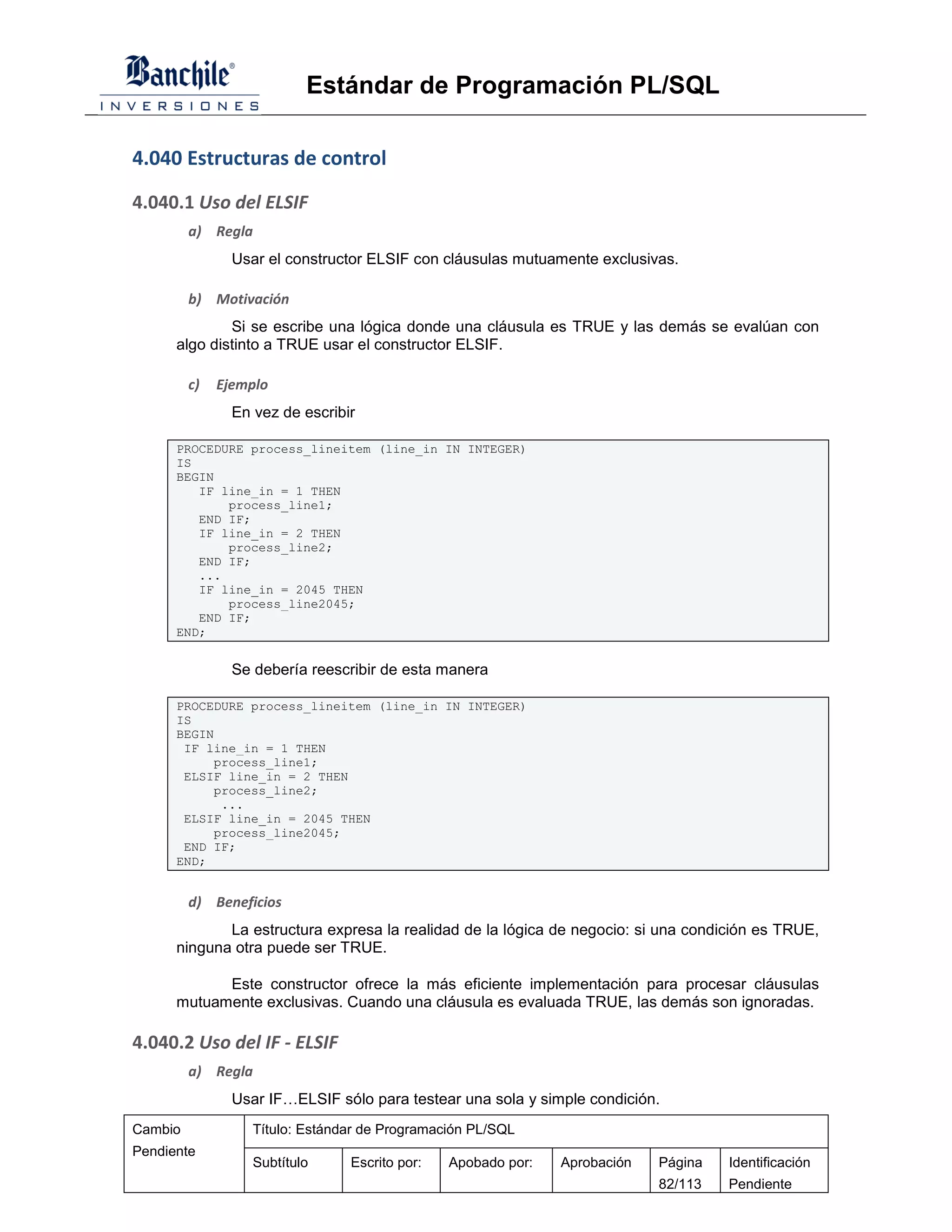 Estándar de Programación PL/SQL

4.040 Estructuras de control

4.040.1 Uso del ELSIF
         a) Regla
                Usar el constructor ELSIF con cláusulas mutuamente exclusivas.

         b) Motivación
              Si se escribe una lógica donde una cláusula es TRUE y las demás se evalúan con
      algo distinto a TRUE usar el constructor ELSIF.

         c)   Ejemplo
                En vez de escribir

      PROCEDURE process_lineitem (line_in IN INTEGER)
      IS
      BEGIN
         IF line_in = 1 THEN
             process_line1;
         END IF;
         IF line_in = 2 THEN
             process_line2;
         END IF;
         ...
         IF line_in = 2045 THEN
             process_line2045;
         END IF;
      END;


                Se debería reescribir de esta manera

      PROCEDURE process_lineitem (line_in IN INTEGER)
      IS
      BEGIN
       IF line_in = 1 THEN
           process_line1;
       ELSIF line_in = 2 THEN
           process_line2;
            ...
       ELSIF line_in = 2045 THEN
           process_line2045;
       END IF;
      END;


         d) Beneficios
             La estructura expresa la realidad de la lógica de negocio: si una condición es TRUE,
      ninguna otra puede ser TRUE.

            Este constructor ofrece la más eficiente implementación para procesar cláusulas
      mutuamente exclusivas. Cuando una cláusula es evaluada TRUE, las demás son ignoradas.

4.040.2 Uso del IF - ELSIF
         a) Regla
                Usar IF…ELSIF sólo para testear una sola y simple condición.
Cambio             Título: Estándar de Programación PL/SQL
Pendiente
                   Subtítulo     Escrito por:   Apobado por:   Aprobación   Página   Identificación
                                                                            82/113   Pendiente
 