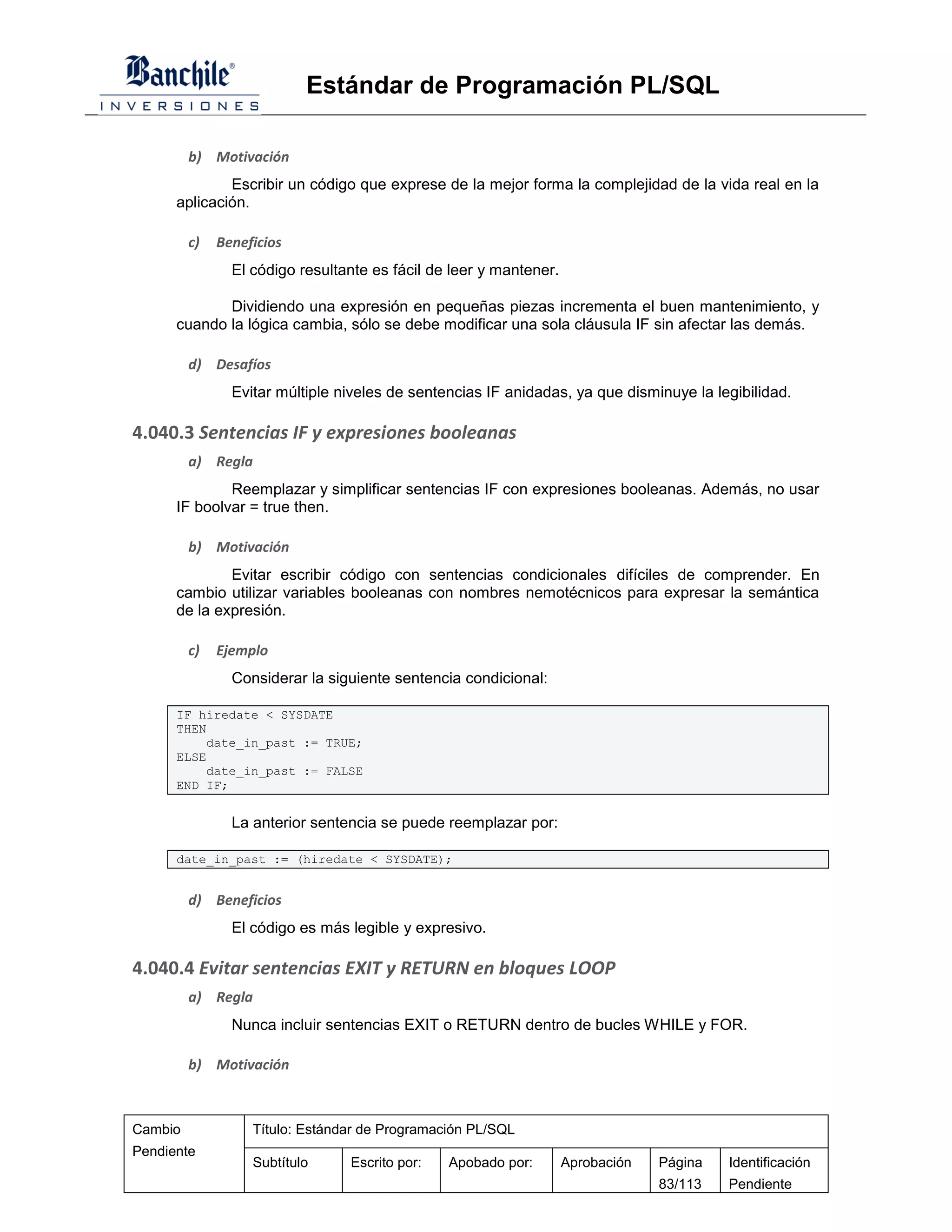 Estándar de Programación PL/SQL

         b) Motivación
              Escribir un código que exprese de la mejor forma la complejidad de la vida real en la
      aplicación.

         c)   Beneficios
                El código resultante es fácil de leer y mantener.

             Dividiendo una expresión en pequeñas piezas incrementa el buen mantenimiento, y
      cuando la lógica cambia, sólo se debe modificar una sola cláusula IF sin afectar las demás.

         d) Desafíos
                Evitar múltiple niveles de sentencias IF anidadas, ya que disminuye la legibilidad.

4.040.3 Sentencias IF y expresiones booleanas
         a) Regla
              Reemplazar y simplificar sentencias IF con expresiones booleanas. Además, no usar
      IF boolvar = true then.

         b) Motivación
              Evitar escribir código con sentencias condicionales difíciles de comprender. En
      cambio utilizar variables booleanas con nombres nemotécnicos para expresar la semántica
      de la expresión.

         c)   Ejemplo
                Considerar la siguiente sentencia condicional:

      IF hiredate < SYSDATE
      THEN
          date_in_past := TRUE;
      ELSE
          date_in_past := FALSE
      END IF;


                La anterior sentencia se puede reemplazar por:

      date_in_past := (hiredate < SYSDATE);


         d) Beneficios
                El código es más legible y expresivo.

4.040.4 Evitar sentencias EXIT y RETURN en bloques LOOP
         a) Regla
                Nunca incluir sentencias EXIT o RETURN dentro de bucles WHILE y FOR.

         b) Motivación



Cambio             Título: Estándar de Programación PL/SQL
Pendiente
                   Subtítulo     Escrito por:   Apobado por:        Aprobación   Página   Identificación
                                                                                 83/113   Pendiente
 