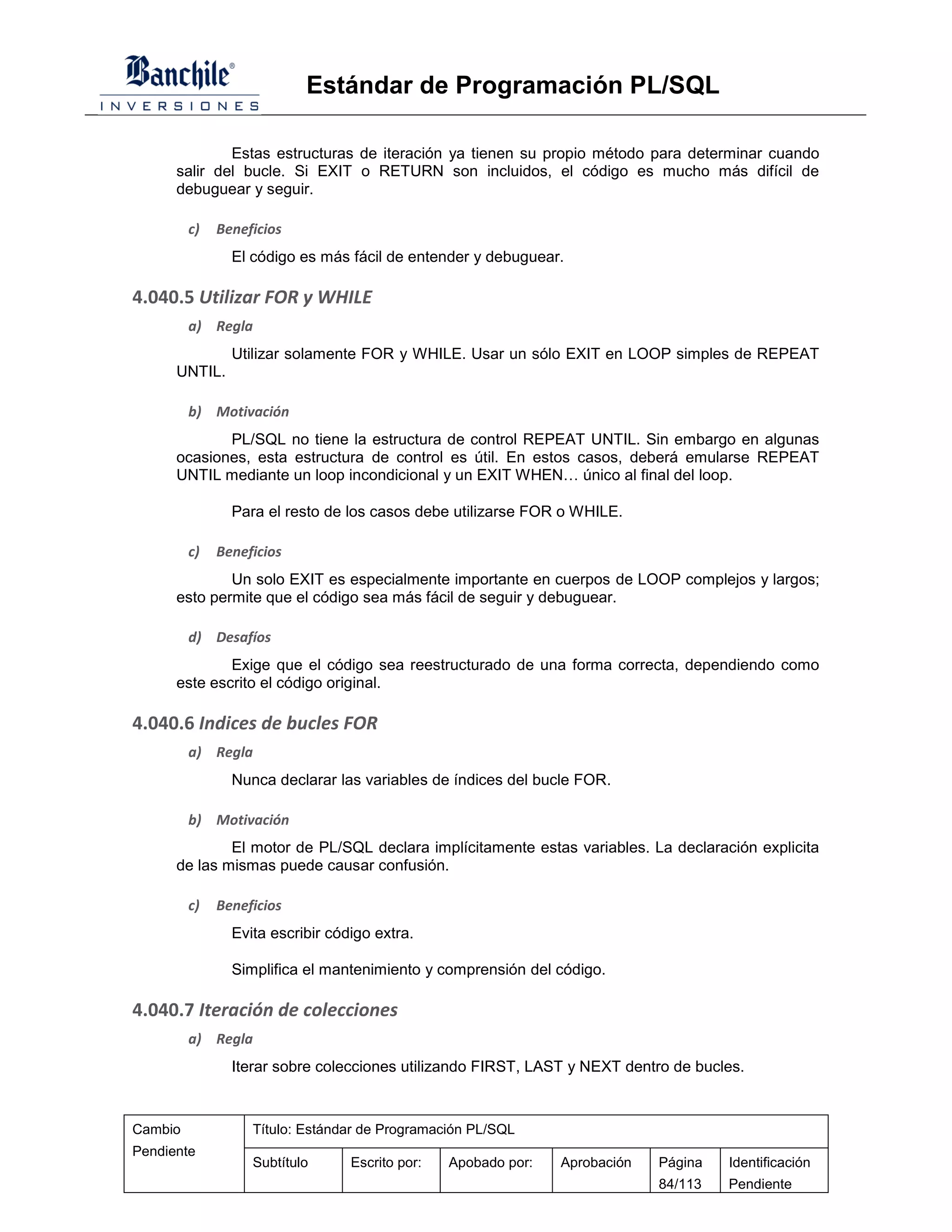 Estándar de Programación PL/SQL

              Estas estructuras de iteración ya tienen su propio método para determinar cuando
      salir del bucle. Si EXIT o RETURN son incluidos, el código es mucho más difícil de
      debuguear y seguir.

         c)   Beneficios
                El código es más fácil de entender y debuguear.

4.040.5 Utilizar FOR y WHILE
         a) Regla
                Utilizar solamente FOR y WHILE. Usar un sólo EXIT en LOOP simples de REPEAT
      UNTIL.

         b) Motivación
             PL/SQL no tiene la estructura de control REPEAT UNTIL. Sin embargo en algunas
      ocasiones, esta estructura de control es útil. En estos casos, deberá emularse REPEAT
      UNTIL mediante un loop incondicional y un EXIT WHEN… único al final del loop.

                Para el resto de los casos debe utilizarse FOR o WHILE.

         c)   Beneficios
              Un solo EXIT es especialmente importante en cuerpos de LOOP complejos y largos;
      esto permite que el código sea más fácil de seguir y debuguear.

         d) Desafíos
              Exige que el código sea reestructurado de una forma correcta, dependiendo como
      este escrito el código original.

4.040.6 Indices de bucles FOR
         a) Regla
                Nunca declarar las variables de índices del bucle FOR.

         b) Motivación
              El motor de PL/SQL declara implícitamente estas variables. La declaración explicita
      de las mismas puede causar confusión.

         c)   Beneficios
                Evita escribir código extra.

                Simplifica el mantenimiento y comprensión del código.

4.040.7 Iteración de colecciones
         a) Regla
                Iterar sobre colecciones utilizando FIRST, LAST y NEXT dentro de bucles.



Cambio             Título: Estándar de Programación PL/SQL
Pendiente
                   Subtítulo      Escrito por:   Apobado por:   Aprobación   Página   Identificación
                                                                             84/113   Pendiente
 