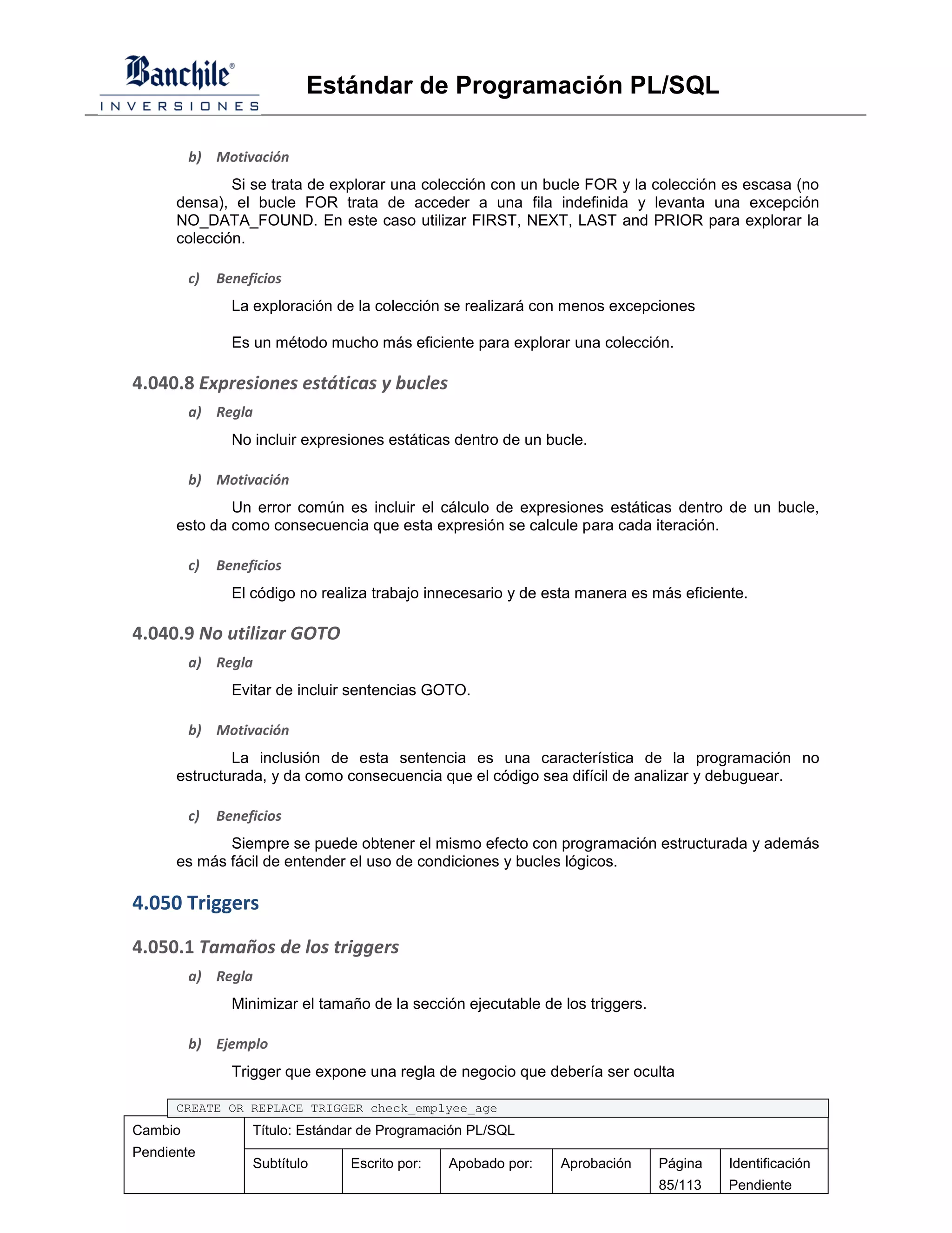 Estándar de Programación PL/SQL

         b) Motivación
              Si se trata de explorar una colección con un bucle FOR y la colección es escasa (no
      densa), el bucle FOR trata de acceder a una fila indefinida y levanta una excepción
      NO_DATA_FOUND. En este caso utilizar FIRST, NEXT, LAST and PRIOR para explorar la
      colección.

         c)   Beneficios
                La exploración de la colección se realizará con menos excepciones

                Es un método mucho más eficiente para explorar una colección.

4.040.8 Expresiones estáticas y bucles
         a) Regla
                No incluir expresiones estáticas dentro de un bucle.

         b) Motivación
              Un error común es incluir el cálculo de expresiones estáticas dentro de un bucle,
      esto da como consecuencia que esta expresión se calcule para cada iteración.

         c)   Beneficios
                El código no realiza trabajo innecesario y de esta manera es más eficiente.

4.040.9 No utilizar GOTO
         a) Regla
                Evitar de incluir sentencias GOTO.

         b) Motivación
              La inclusión de esta sentencia es una característica de la programación no
      estructurada, y da como consecuencia que el código sea difícil de analizar y debuguear.

         c)   Beneficios
             Siempre se puede obtener el mismo efecto con programación estructurada y además
      es más fácil de entender el uso de condiciones y bucles lógicos.

4.050 Triggers

4.050.1 Tamaños de los triggers
         a) Regla
                Minimizar el tamaño de la sección ejecutable de los triggers.

         b) Ejemplo
                Trigger que expone una regla de negocio que debería ser oculta

      CREATE OR REPLACE TRIGGER check_emplyee_age
Cambio             Título: Estándar de Programación PL/SQL
Pendiente
                   Subtítulo     Escrito por:   Apobado por:    Aprobación      Página   Identificación
                                                                                85/113   Pendiente
 