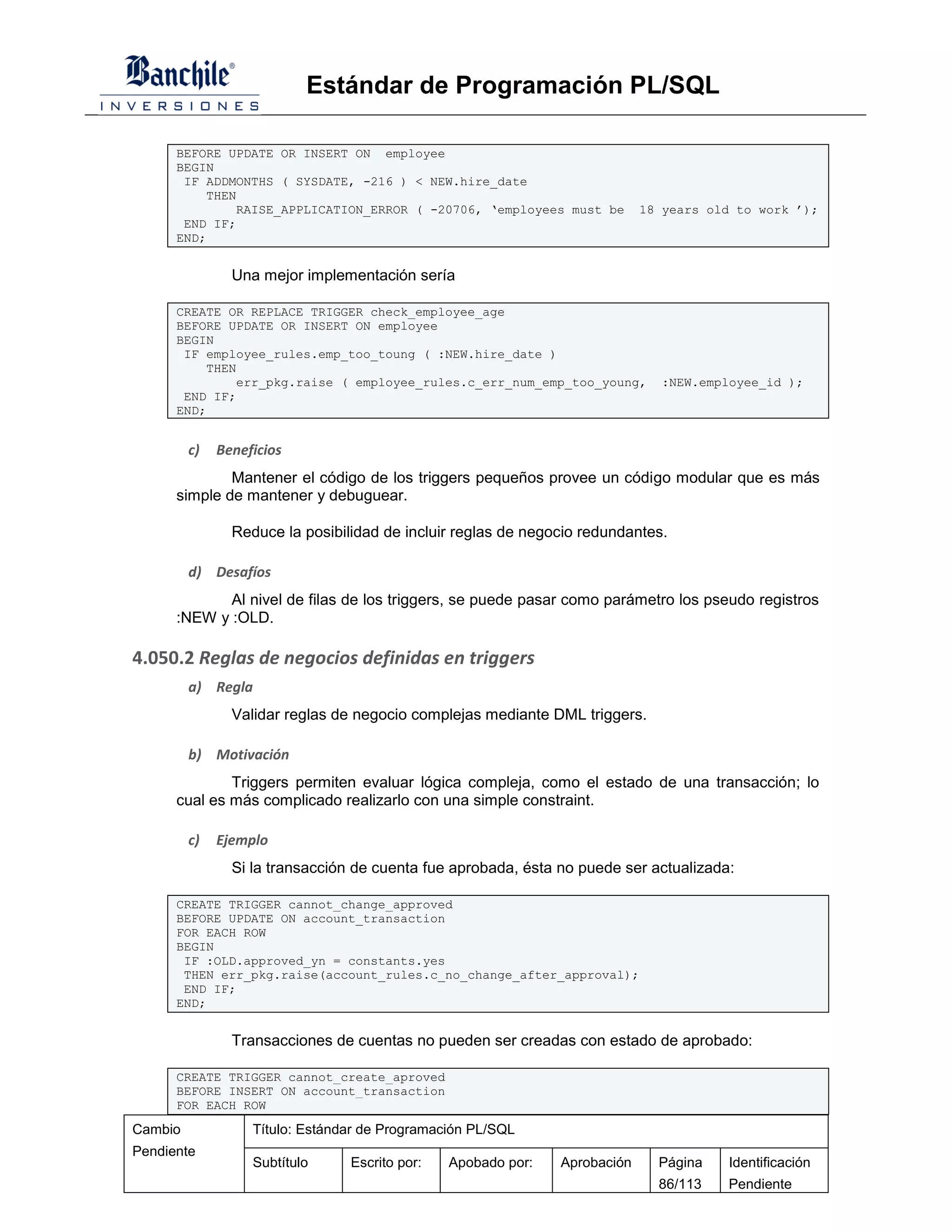 Estándar de Programación PL/SQL

      BEFORE UPDATE OR INSERT ON employee
      BEGIN
       IF ADDMONTHS ( SYSDATE, -216 ) < NEW.hire_date
          THEN
              RAISE_APPLICATION_ERROR ( -20706, ‘employees must be          18 years old to work ’);
       END IF;
      END;


                Una mejor implementación sería

      CREATE OR REPLACE TRIGGER check_employee_age
      BEFORE UPDATE OR INSERT ON employee
      BEGIN
       IF employee_rules.emp_too_toung ( :NEW.hire_date )
          THEN
              err_pkg.raise ( employee_rules.c_err_num_emp_too_young,         :NEW.employee_id );
       END IF;
      END;


         c)   Beneficios
              Mantener el código de los triggers pequeños provee un código modular que es más
      simple de mantener y debuguear.

                Reduce la posibilidad de incluir reglas de negocio redundantes.

         d) Desafíos
             Al nivel de filas de los triggers, se puede pasar como parámetro los pseudo registros
      :NEW y :OLD.

4.050.2 Reglas de negocios definidas en triggers
         a) Regla
                Validar reglas de negocio complejas mediante DML triggers.

         b) Motivación
              Triggers permiten evaluar lógica compleja, como el estado de una transacción; lo
      cual es más complicado realizarlo con una simple constraint.

         c)   Ejemplo
                Si la transacción de cuenta fue aprobada, ésta no puede ser actualizada:

      CREATE TRIGGER cannot_change_approved
      BEFORE UPDATE ON account_transaction
      FOR EACH ROW
      BEGIN
       IF :OLD.approved_yn = constants.yes
       THEN err_pkg.raise(account_rules.c_no_change_after_approval);
       END IF;
      END;


                Transacciones de cuentas no pueden ser creadas con estado de aprobado:

      CREATE TRIGGER cannot_create_aproved
      BEFORE INSERT ON account_transaction
      FOR EACH ROW

Cambio             Título: Estándar de Programación PL/SQL
Pendiente
                   Subtítulo     Escrito por:   Apobado por:   Aprobación     Página   Identificación
                                                                              86/113   Pendiente
 