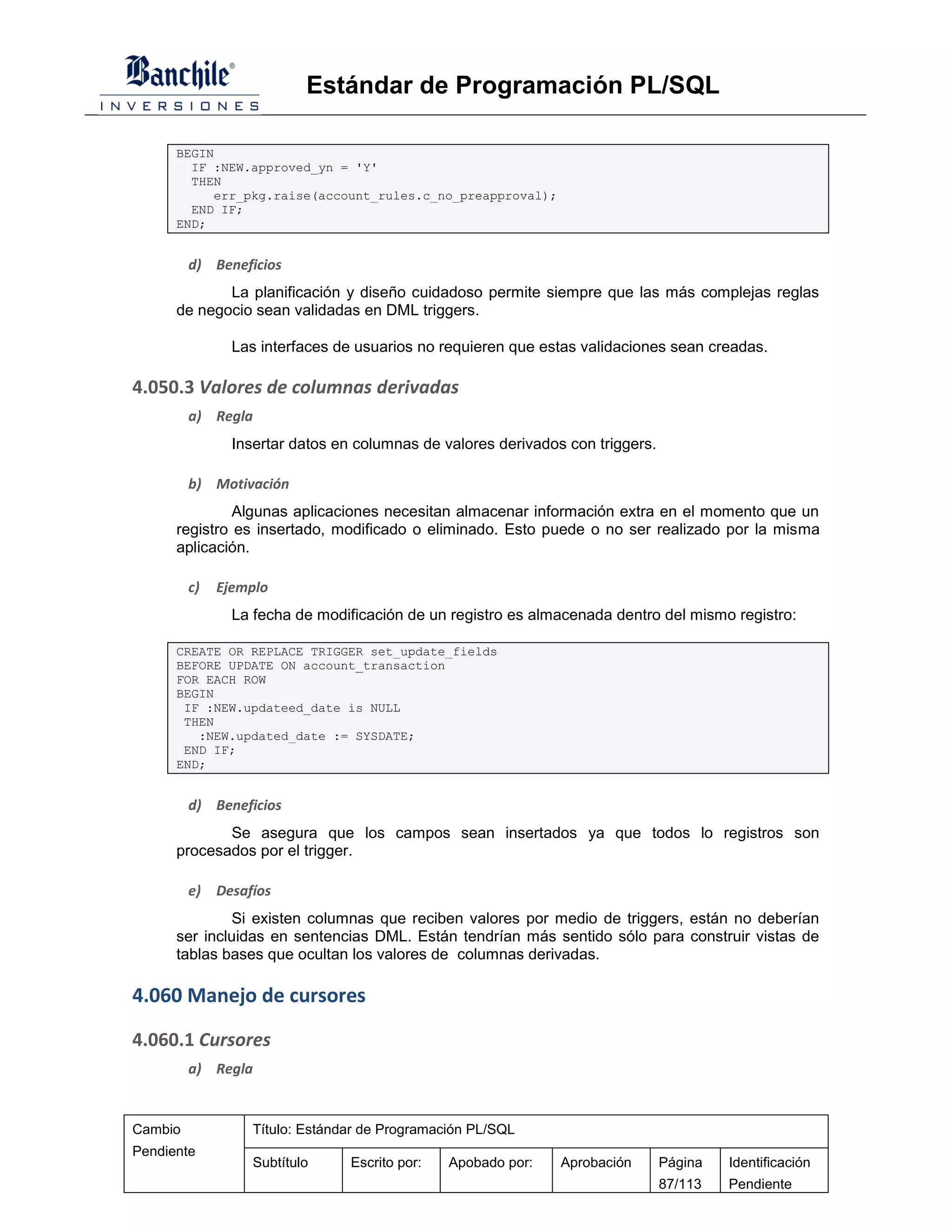 Estándar de Programación PL/SQL

      BEGIN
        IF :NEW.approved_yn = 'Y'
        THEN
           err_pkg.raise(account_rules.c_no_preapproval);
        END IF;
      END;


         d) Beneficios
             La planificación y diseño cuidadoso permite siempre que las más complejas reglas
      de negocio sean validadas en DML triggers.

                Las interfaces de usuarios no requieren que estas validaciones sean creadas.

4.050.3 Valores de columnas derivadas
         a) Regla
                Insertar datos en columnas de valores derivados con triggers.

         b) Motivación
               Algunas aplicaciones necesitan almacenar información extra en el momento que un
      registro es insertado, modificado o eliminado. Esto puede o no ser realizado por la misma
      aplicación.

         c)   Ejemplo
                La fecha de modificación de un registro es almacenada dentro del mismo registro:

      CREATE OR REPLACE TRIGGER set_update_fields
      BEFORE UPDATE ON account_transaction
      FOR EACH ROW
      BEGIN
       IF :NEW.updateed_date is NULL
       THEN
         :NEW.updated_date := SYSDATE;
       END IF;
      END;


         d) Beneficios
             Se asegura que los campos sean insertados ya que todos lo registros son
      procesados por el trigger.

         e)   Desafíos
              Si existen columnas que reciben valores por medio de triggers, están no deberían
      ser incluidas en sentencias DML. Están tendrían más sentido sólo para construir vistas de
      tablas bases que ocultan los valores de columnas derivadas.

4.060 Manejo de cursores

4.060.1 Cursores
         a) Regla


Cambio             Título: Estándar de Programación PL/SQL
Pendiente
                   Subtítulo     Escrito por:   Apobado por:   Aprobación       Página   Identificación
                                                                                87/113   Pendiente
 