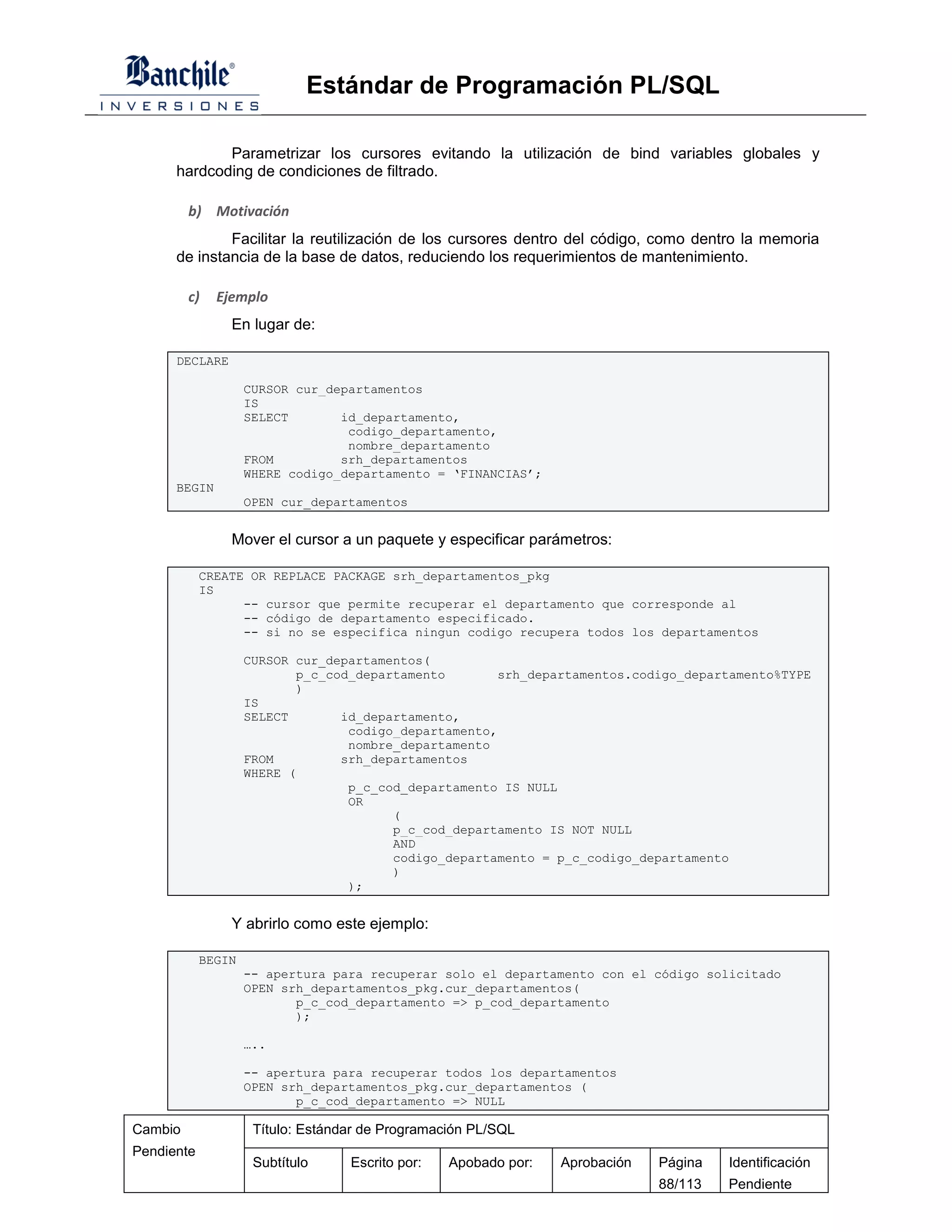 Estándar de Programación PL/SQL

             Parametrizar los cursores evitando la utilización de bind variables globales y
      hardcoding de condiciones de filtrado.

         b) Motivación
              Facilitar la reutilización de los cursores dentro del código, como dentro la memoria
      de instancia de la base de datos, reduciendo los requerimientos de mantenimiento.

         c)   Ejemplo
                En lugar de:

      DECLARE

                    CURSOR cur_departamentos
                    IS
                    SELECT       id_departamento,
                                  codigo_departamento,
                                  nombre_departamento
                    FROM         srh_departamentos
                    WHERE codigo_departamento = ‘FINANCIAS’;
      BEGIN
                    OPEN cur_departamentos


                Mover el cursor a un paquete y especificar parámetros:

            CREATE OR REPLACE PACKAGE srh_departamentos_pkg
            IS
                  -- cursor que permite recuperar el departamento que corresponde al
                  -- código de departamento especificado.
                  -- si no se especifica ningun codigo recupera todos los departamentos

                    CURSOR cur_departamentos(
                            p_c_cod_departamento       srh_departamentos.codigo_departamento%TYPE
                            )
                    IS
                    SELECT        id_departamento,
                                   codigo_departamento,
                                   nombre_departamento
                    FROM          srh_departamentos
                    WHERE (
                                   p_c_cod_departamento IS NULL
                                   OR
                                         (
                                         p_c_cod_departamento IS NOT NULL
                                         AND
                                         codigo_departamento = p_c_codigo_departamento
                                         )
                                   );


                Y abrirlo como este ejemplo:

            BEGIN
                    -- apertura para recuperar solo el departamento con el código solicitado
                    OPEN srh_departamentos_pkg.cur_departamentos(
                           p_c_cod_departamento => p_cod_departamento
                           );

                    …..

                    -- apertura para recuperar todos los departamentos
                    OPEN srh_departamentos_pkg.cur_departamentos (
                           p_c_cod_departamento => NULL

Cambio               Título: Estándar de Programación PL/SQL
Pendiente
                     Subtítulo     Escrito por:   Apobado por:   Aprobación   Página   Identificación
                                                                              88/113   Pendiente
 
