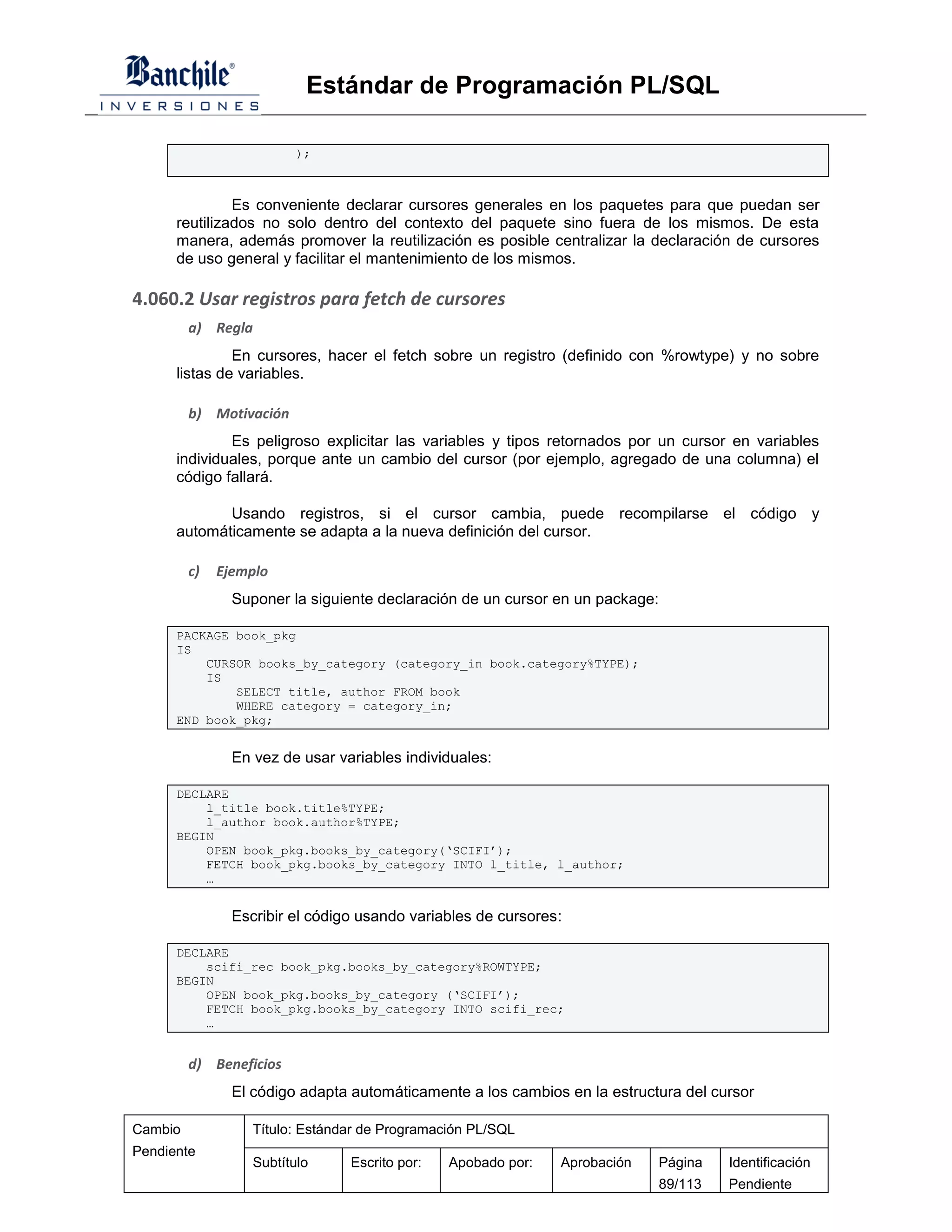 Estándar de Programación PL/SQL

                          );



               Es conveniente declarar cursores generales en los paquetes para que puedan ser
      reutilizados no solo dentro del contexto del paquete sino fuera de los mismos. De esta
      manera, además promover la reutilización es posible centralizar la declaración de cursores
      de uso general y facilitar el mantenimiento de los mismos.

4.060.2 Usar registros para fetch de cursores
         a) Regla
               En cursores, hacer el fetch sobre un registro (definido con %rowtype) y no sobre
      listas de variables.

         b) Motivación
              Es peligroso explicitar las variables y tipos retornados por un cursor en variables
      individuales, porque ante un cambio del cursor (por ejemplo, agregado de una columna) el
      código fallará.

             Usando registros, si el cursor cambia, puede recompilarse el código y
      automáticamente se adapta a la nueva definición del cursor.

         c)   Ejemplo
                Suponer la siguiente declaración de un cursor en un package:

      PACKAGE book_pkg
      IS
          CURSOR books_by_category (category_in book.category%TYPE);
          IS
              SELECT title, author FROM book
              WHERE category = category_in;
      END book_pkg;


                En vez de usar variables individuales:

      DECLARE
          l_title book.title%TYPE;
          l_author book.author%TYPE;
      BEGIN
          OPEN book_pkg.books_by_category(‘SCIFI’);
          FETCH book_pkg.books_by_category INTO l_title, l_author;
          …


                Escribir el código usando variables de cursores:

      DECLARE
          scifi_rec book_pkg.books_by_category%ROWTYPE;
      BEGIN
          OPEN book_pkg.books_by_category (‘SCIFI’);
          FETCH book_pkg.books_by_category INTO scifi_rec;
          …


         d) Beneficios
                El código adapta automáticamente a los cambios en la estructura del cursor

Cambio             Título: Estándar de Programación PL/SQL
Pendiente
                   Subtítulo     Escrito por:   Apobado por:   Aprobación   Página    Identificación
                                                                            89/113    Pendiente
 
