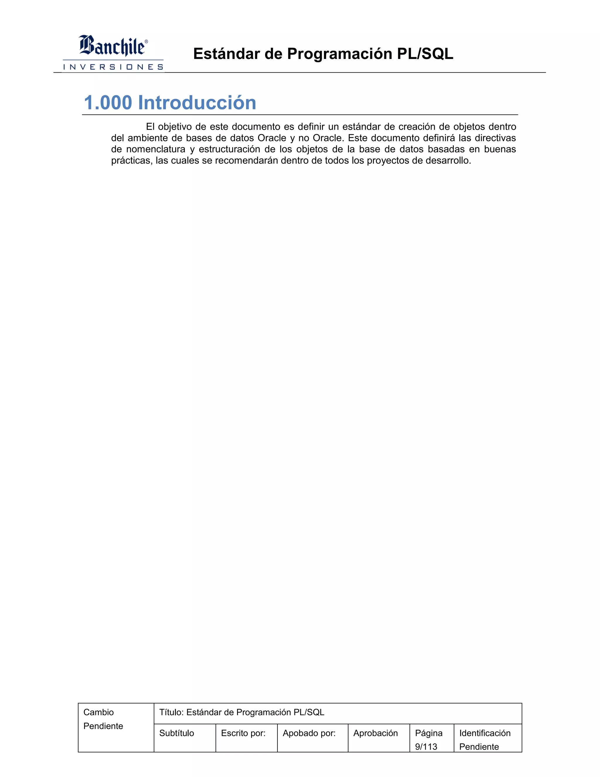 Estándar de Programación PL/SQL


1.000 Introducción
              El objetivo de este documento es definir un estándar de creación de objetos dentro
      del ambiente de bases de datos Oracle y no Oracle. Este documento definirá las directivas
      de nomenclatura y estructuración de los objetos de la base de datos basadas en buenas
      prácticas, las cuales se recomendarán dentro de todos los proyectos de desarrollo.




Cambio          Título: Estándar de Programación PL/SQL
Pendiente
                Subtítulo     Escrito por:   Apobado por:   Aprobación   Página    Identificación
                                                                         9/113     Pendiente
 