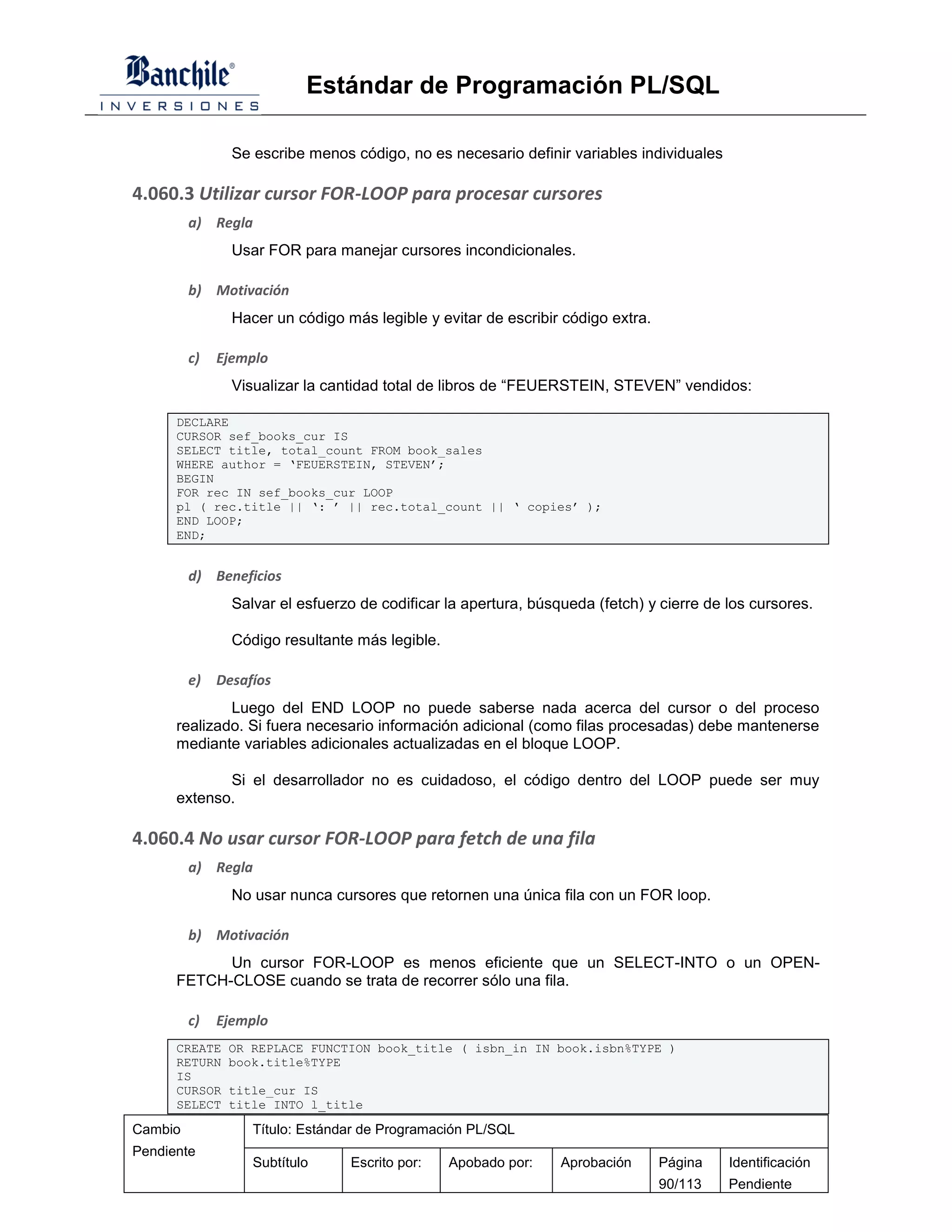 Estándar de Programación PL/SQL

                Se escribe menos código, no es necesario definir variables individuales

4.060.3 Utilizar cursor FOR-LOOP para procesar cursores
         a) Regla
                Usar FOR para manejar cursores incondicionales.

         b) Motivación
                Hacer un código más legible y evitar de escribir código extra.

         c)   Ejemplo
                Visualizar la cantidad total de libros de “FEUERSTEIN, STEVEN” vendidos:

      DECLARE
      CURSOR sef_books_cur IS
      SELECT title, total_count FROM book_sales
      WHERE author = ‘FEUERSTEIN, STEVEN’;
      BEGIN
      FOR rec IN sef_books_cur LOOP
      pl ( rec.title || ‘: ’ || rec.total_count || ‘ copies’ );
      END LOOP;
      END;


         d) Beneficios
                Salvar el esfuerzo de codificar la apertura, búsqueda (fetch) y cierre de los cursores.

                Código resultante más legible.

         e)   Desafíos
              Luego del END LOOP no puede saberse nada acerca del cursor o del proceso
      realizado. Si fuera necesario información adicional (como filas procesadas) debe mantenerse
      mediante variables adicionales actualizadas en el bloque LOOP.

             Si el desarrollador no es cuidadoso, el código dentro del LOOP puede ser muy
      extenso.

4.060.4 No usar cursor FOR-LOOP para fetch de una fila
         a) Regla
                No usar nunca cursores que retornen una única fila con un FOR loop.

         b) Motivación
            Un cursor FOR-LOOP es menos eficiente que un SELECT-INTO o un OPEN-
      FETCH-CLOSE cuando se trata de recorrer sólo una fila.

         c)   Ejemplo
      CREATE   OR REPLACE FUNCTION book_title ( isbn_in IN book.isbn%TYPE )
      RETURN   book.title%TYPE
      IS
      CURSOR   title_cur IS
      SELECT   title INTO l_title

Cambio             Título: Estándar de Programación PL/SQL
Pendiente
                   Subtítulo     Escrito por:    Apobado por:    Aprobación      Página   Identificación
                                                                                 90/113   Pendiente
 
