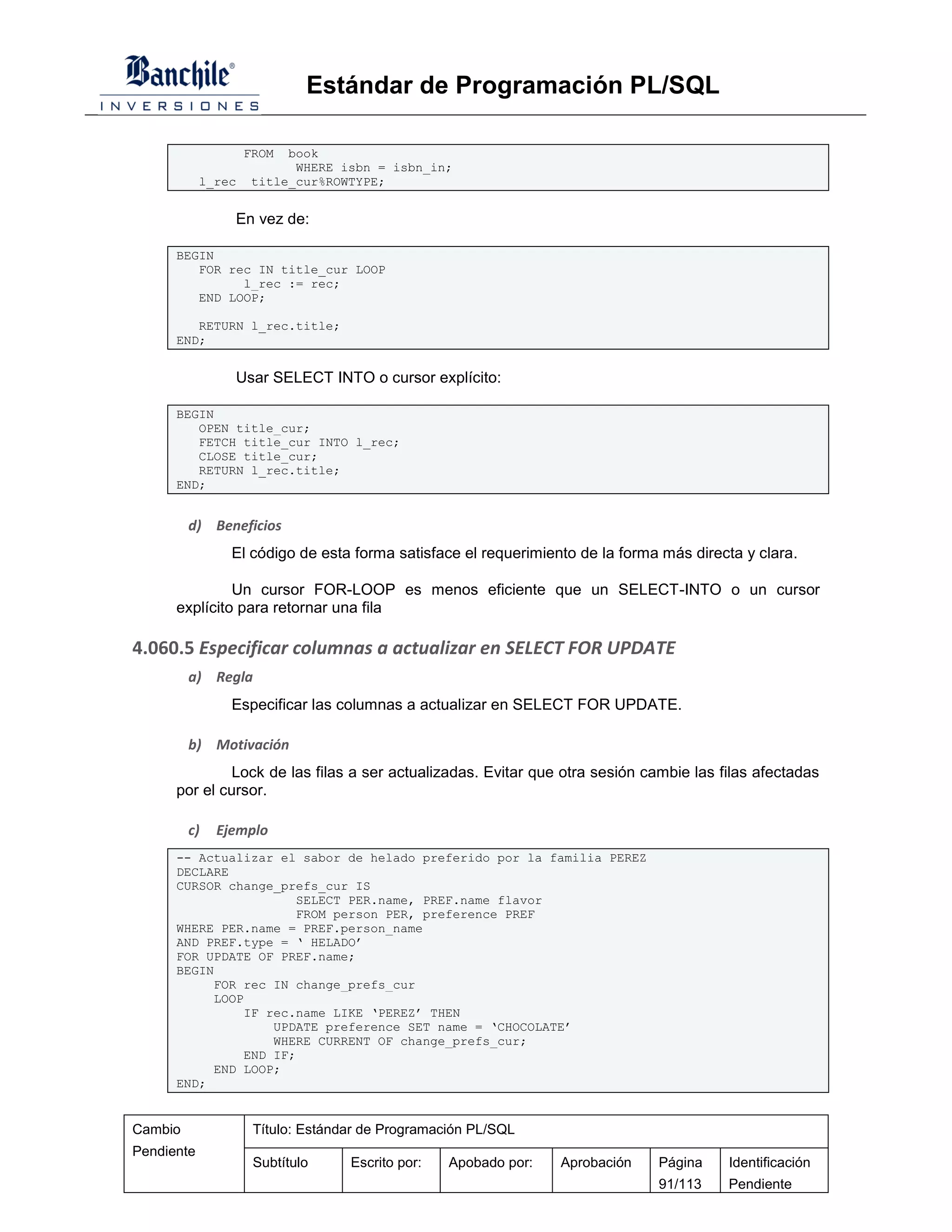 Estándar de Programación PL/SQL

                    FROM book
                          WHERE isbn = isbn_in;
            l_rec   title_cur%ROWTYPE;


                En vez de:

      BEGIN
         FOR rec IN title_cur LOOP
               l_rec := rec;
         END LOOP;

         RETURN l_rec.title;
      END;


                Usar SELECT INTO o cursor explícito:

      BEGIN
         OPEN title_cur;
         FETCH title_cur INTO l_rec;
         CLOSE title_cur;
         RETURN l_rec.title;
      END;


         d) Beneficios
                El código de esta forma satisface el requerimiento de la forma más directa y clara.

               Un cursor FOR-LOOP es menos eficiente que un SELECT-INTO o un cursor
      explícito para retornar una fila

4.060.5 Especificar columnas a actualizar en SELECT FOR UPDATE
         a) Regla
                Especificar las columnas a actualizar en SELECT FOR UPDATE.

         b) Motivación
               Lock de las filas a ser actualizadas. Evitar que otra sesión cambie las filas afectadas
      por el cursor.

         c)   Ejemplo
      -- Actualizar el sabor de helado preferido por la familia PEREZ
      DECLARE
      CURSOR change_prefs_cur IS
                       SELECT PER.name, PREF.name flavor
                       FROM person PER, preference PREF
      WHERE PER.name = PREF.person_name
      AND PREF.type = ‘ HELADO’
      FOR UPDATE OF PREF.name;
      BEGIN
           FOR rec IN change_prefs_cur
           LOOP
               IF rec.name LIKE ‘PEREZ’ THEN
                   UPDATE preference SET name = ‘CHOCOLATE’
                   WHERE CURRENT OF change_prefs_cur;
               END IF;
           END LOOP;
      END;


Cambio               Título: Estándar de Programación PL/SQL
Pendiente
                     Subtítulo     Escrito por:   Apobado por:   Aprobación   Página    Identificación
                                                                              91/113    Pendiente
 