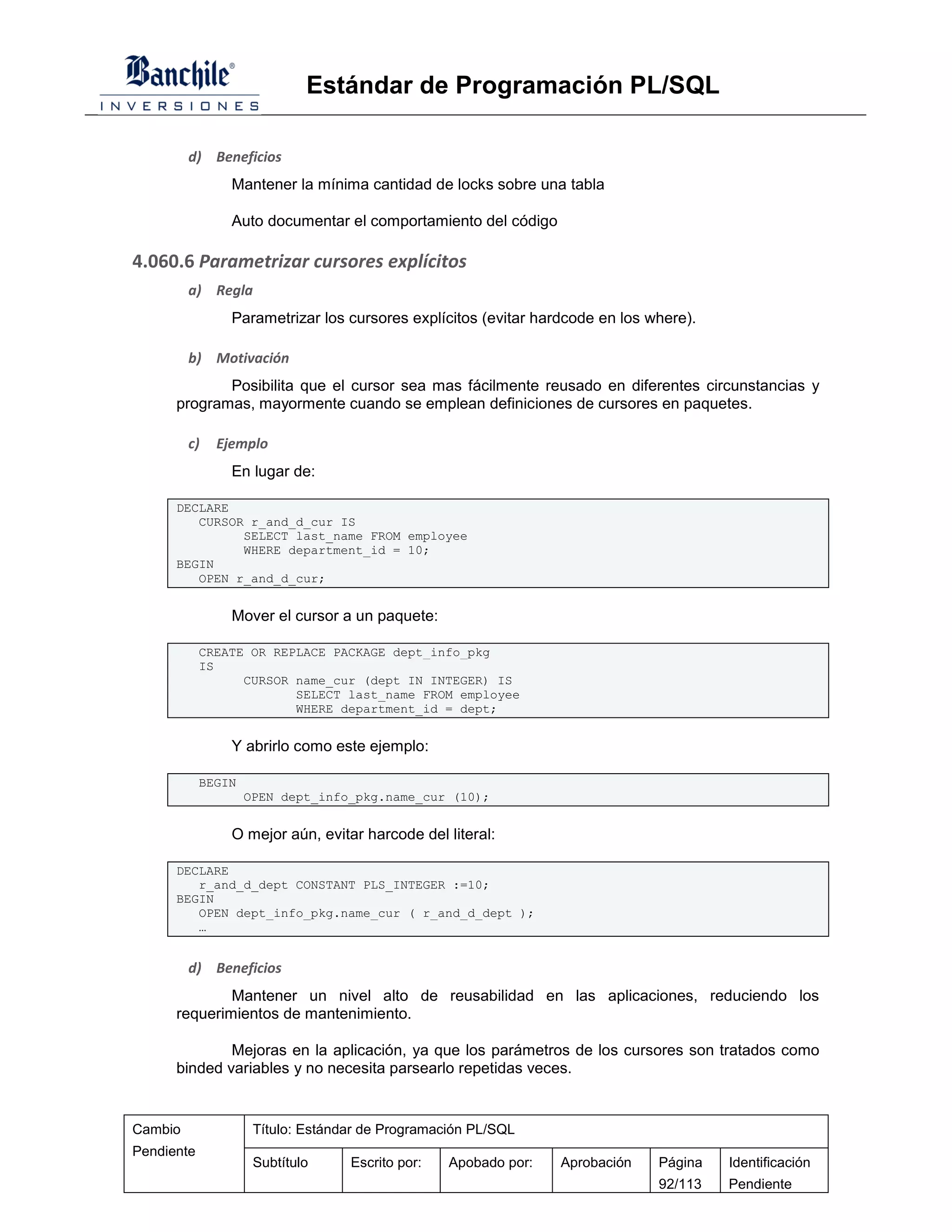 Estándar de Programación PL/SQL

         d) Beneficios
                Mantener la mínima cantidad de locks sobre una tabla

                Auto documentar el comportamiento del código

4.060.6 Parametrizar cursores explícitos
         a) Regla
                Parametrizar los cursores explícitos (evitar hardcode en los where).

         b) Motivación
             Posibilita que el cursor sea mas fácilmente reusado en diferentes circunstancias y
      programas, mayormente cuando se emplean definiciones de cursores en paquetes.

         c)   Ejemplo
                En lugar de:

      DECLARE
         CURSOR r_and_d_cur IS
               SELECT last_name FROM employee
               WHERE department_id = 10;
      BEGIN
         OPEN r_and_d_cur;


                Mover el cursor a un paquete:

            CREATE OR REPLACE PACKAGE dept_info_pkg
            IS
                  CURSOR name_cur (dept IN INTEGER) IS
                         SELECT last_name FROM employee
                         WHERE department_id = dept;


                Y abrirlo como este ejemplo:

            BEGIN
                    OPEN dept_info_pkg.name_cur (10);


                O mejor aún, evitar harcode del literal:

      DECLARE
         r_and_d_dept CONSTANT PLS_INTEGER :=10;
      BEGIN
         OPEN dept_info_pkg.name_cur ( r_and_d_dept );
         …


         d) Beneficios
              Mantener un nivel alto de reusabilidad en las aplicaciones, reduciendo los
      requerimientos de mantenimiento.

              Mejoras en la aplicación, ya que los parámetros de los cursores son tratados como
      binded variables y no necesita parsearlo repetidas veces.


Cambio               Título: Estándar de Programación PL/SQL
Pendiente
                     Subtítulo     Escrito por:   Apobado por:   Aprobación   Página   Identificación
                                                                              92/113   Pendiente
 