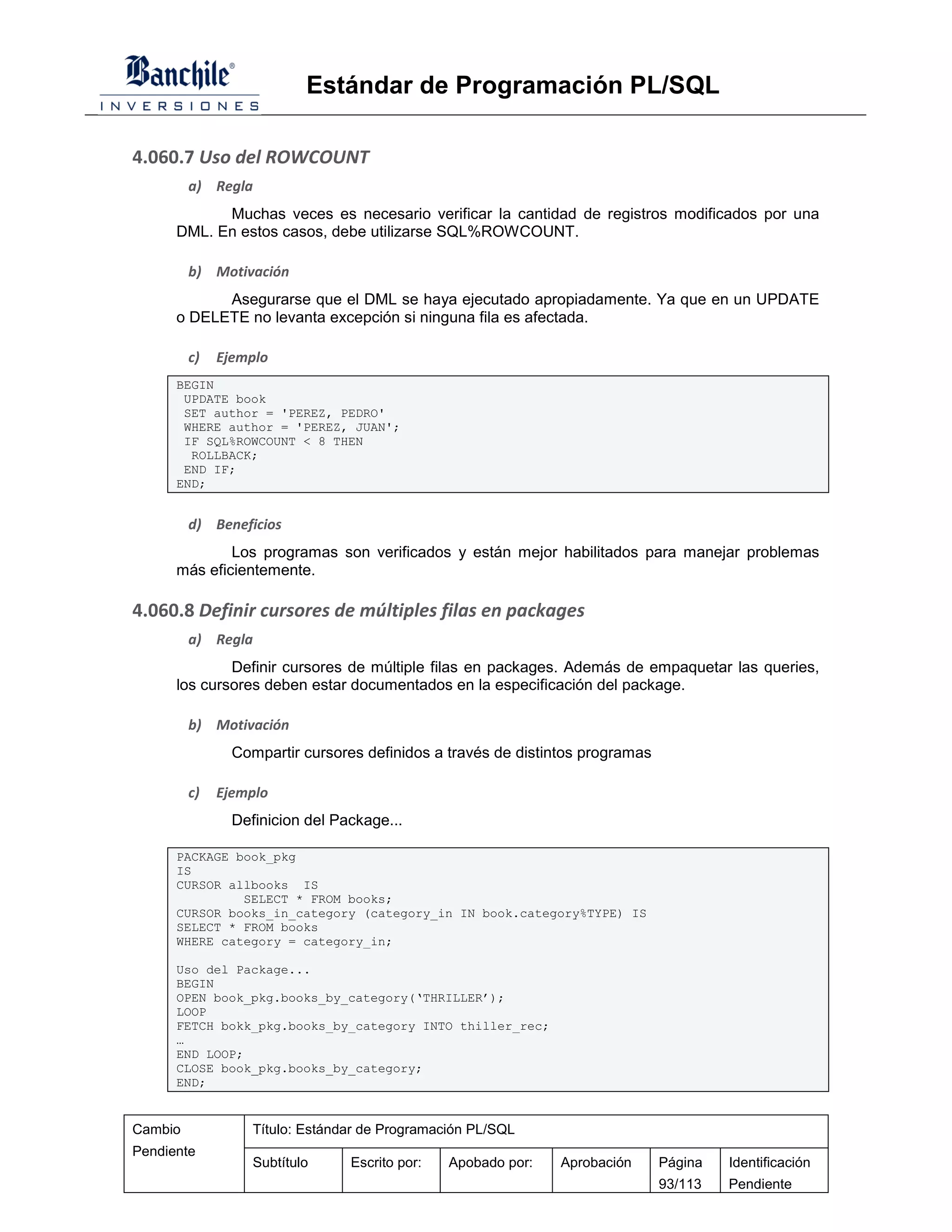Estándar de Programación PL/SQL

4.060.7 Uso del ROWCOUNT
         a) Regla
            Muchas veces es necesario verificar la cantidad de registros modificados por una
      DML. En estos casos, debe utilizarse SQL%ROWCOUNT.

         b) Motivación
            Asegurarse que el DML se haya ejecutado apropiadamente. Ya que en un UPDATE
      o DELETE no levanta excepción si ninguna fila es afectada.

         c)   Ejemplo
      BEGIN
       UPDATE book
       SET author = 'PEREZ, PEDRO'
       WHERE author = 'PEREZ, JUAN';
       IF SQL%ROWCOUNT < 8 THEN
        ROLLBACK;
       END IF;
      END;


         d) Beneficios
              Los programas son verificados y están mejor habilitados para manejar problemas
      más eficientemente.

4.060.8 Definir cursores de múltiples filas en packages
         a) Regla
              Definir cursores de múltiple filas en packages. Además de empaquetar las queries,
      los cursores deben estar documentados en la especificación del package.

         b) Motivación
                Compartir cursores definidos a través de distintos programas

         c)   Ejemplo
                Definicion del Package...

      PACKAGE book_pkg
      IS
      CURSOR allbooks IS
               SELECT * FROM books;
      CURSOR books_in_category (category_in IN book.category%TYPE) IS
      SELECT * FROM books
      WHERE category = category_in;

      Uso del Package...
      BEGIN
      OPEN book_pkg.books_by_category(‘THRILLER’);
      LOOP
      FETCH bokk_pkg.books_by_category INTO thiller_rec;
      …
      END LOOP;
      CLOSE book_pkg.books_by_category;
      END;


Cambio             Título: Estándar de Programación PL/SQL
Pendiente
                   Subtítulo     Escrito por:   Apobado por:   Aprobación      Página   Identificación
                                                                               93/113   Pendiente
 