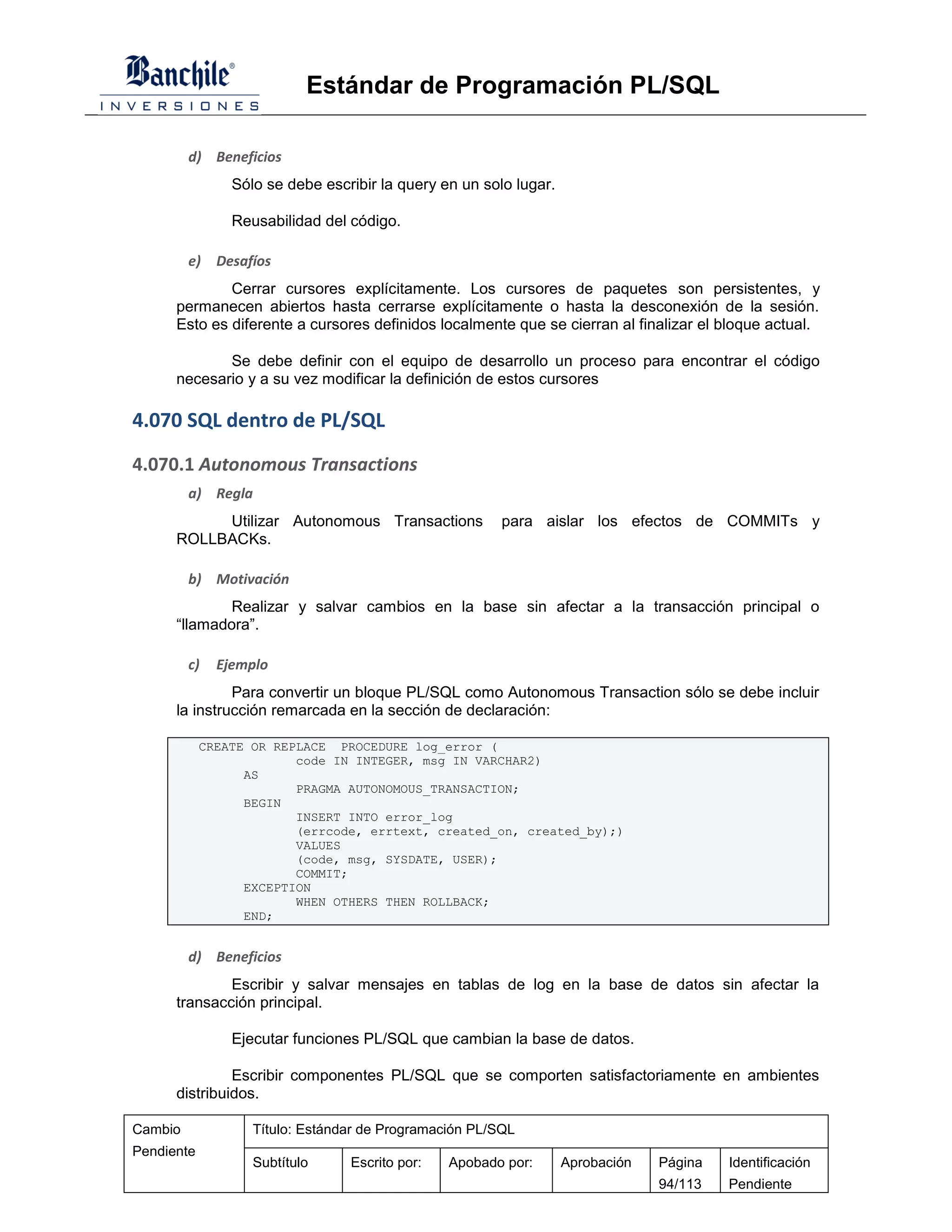 Estándar de Programación PL/SQL

         d) Beneficios
                Sólo se debe escribir la query en un solo lugar.

                Reusabilidad del código.

         e)   Desafíos
              Cerrar cursores explícitamente. Los cursores de paquetes son persistentes, y
      permanecen abiertos hasta cerrarse explícitamente o hasta la desconexión de la sesión.
      Esto es diferente a cursores definidos localmente que se cierran al finalizar el bloque actual.

             Se debe definir con el equipo de desarrollo un proceso para encontrar el código
      necesario y a su vez modificar la definición de estos cursores

4.070 SQL dentro de PL/SQL
4.070.1 Autonomous Transactions
         a) Regla
           Utilizar Autonomous Transactions             para aislar los efectos de COMMITs y
      ROLLBACKs.

         b) Motivación
              Realizar y salvar cambios en la base sin afectar a la transacción principal o
      “llamadora”.

         c)   Ejemplo
               Para convertir un bloque PL/SQL como Autonomous Transaction sólo se debe incluir
      la instrucción remarcada en la sección de declaración:

            CREATE OR REPLACE PROCEDURE log_error (
                         code IN INTEGER, msg IN VARCHAR2)
                  AS
                         PRAGMA AUTONOMOUS_TRANSACTION;
                  BEGIN
                         INSERT INTO error_log
                         (errcode, errtext, created_on, created_by);)
                         VALUES
                         (code, msg, SYSDATE, USER);
                         COMMIT;
                  EXCEPTION
                         WHEN OTHERS THEN ROLLBACK;
                  END;


         d) Beneficios
              Escribir y salvar mensajes en tablas de log en la base de datos sin afectar la
      transacción principal.

                Ejecutar funciones PL/SQL que cambian la base de datos.

               Escribir componentes PL/SQL que se comporten satisfactoriamente en ambientes
      distribuidos.

Cambio             Título: Estándar de Programación PL/SQL
Pendiente
                   Subtítulo     Escrito por:   Apobado por:       Aprobación   Página   Identificación
                                                                                94/113   Pendiente
 