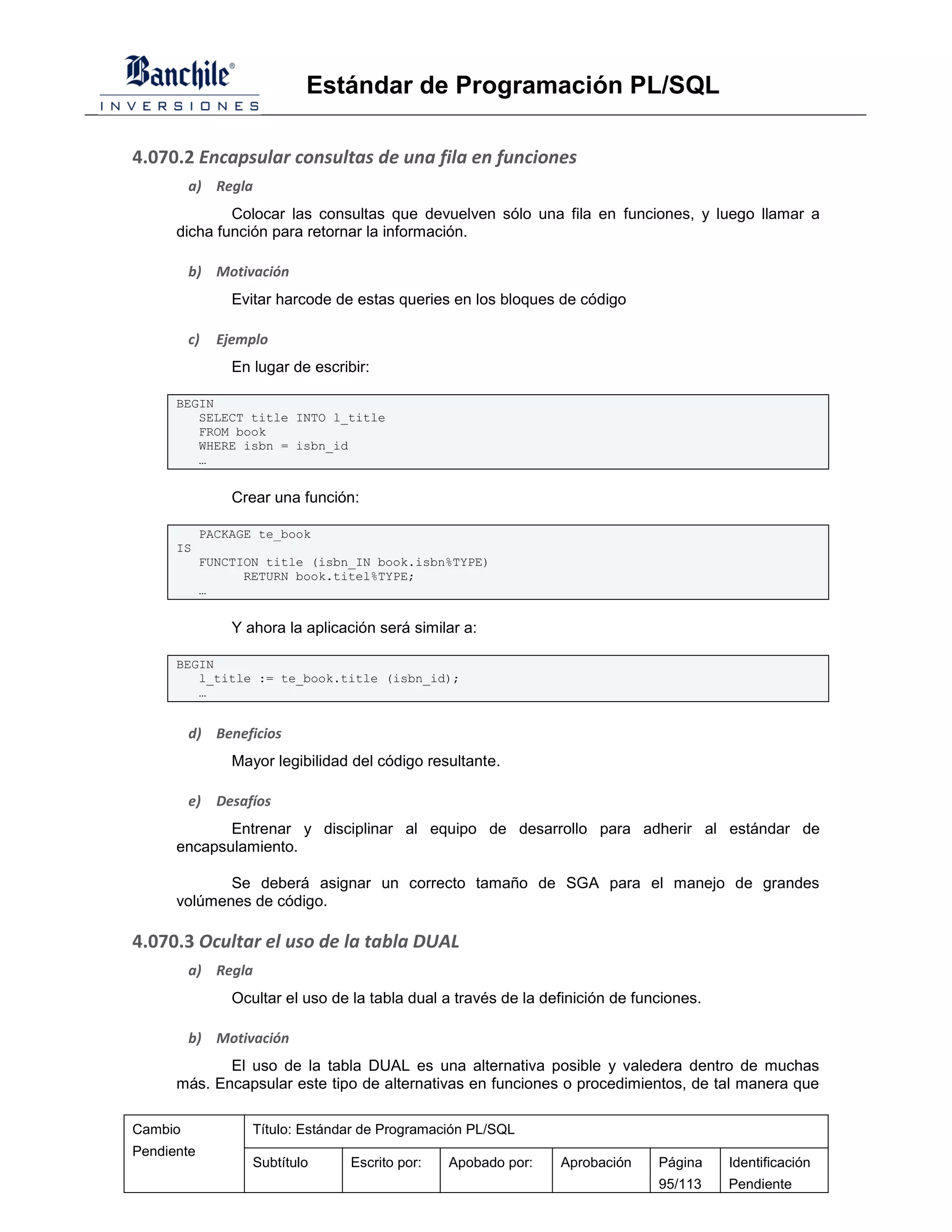 Estándar de Programación PL/SQL

4.070.2 Encapsular consultas de una fila en funciones
         a) Regla
              Colocar las consultas que devuelven sólo una fila en funciones, y luego llamar a
      dicha función para retornar la información.

         b) Motivación
                Evitar harcode de estas queries en los bloques de código

         c)   Ejemplo
                En lugar de escribir:

      BEGIN
         SELECT title INTO l_title
         FROM book
         WHERE isbn = isbn_id
         …


                Crear una función:

            PACKAGE te_book
      IS
            FUNCTION title (isbn_IN book.isbn%TYPE)
                  RETURN book.titel%TYPE;
            …


                Y ahora la aplicación será similar a:

      BEGIN
         l_title := te_book.title (isbn_id);
         …


         d) Beneficios
                Mayor legibilidad del código resultante.

         e)   Desafíos
             Entrenar y disciplinar al equipo de desarrollo para adherir al estándar de
      encapsulamiento.

             Se deberá asignar un correcto tamaño de SGA para el manejo de grandes
      volúmenes de código.

4.070.3 Ocultar el uso de la tabla DUAL
         a) Regla
                Ocultar el uso de la tabla dual a través de la definición de funciones.

         b) Motivación
             El uso de la tabla DUAL es una alternativa posible y valedera dentro de muchas
      más. Encapsular este tipo de alternativas en funciones o procedimientos, de tal manera que

Cambio             Título: Estándar de Programación PL/SQL
Pendiente
                   Subtítulo      Escrito por:   Apobado por:    Aprobación     Página    Identificación
                                                                                95/113    Pendiente
 