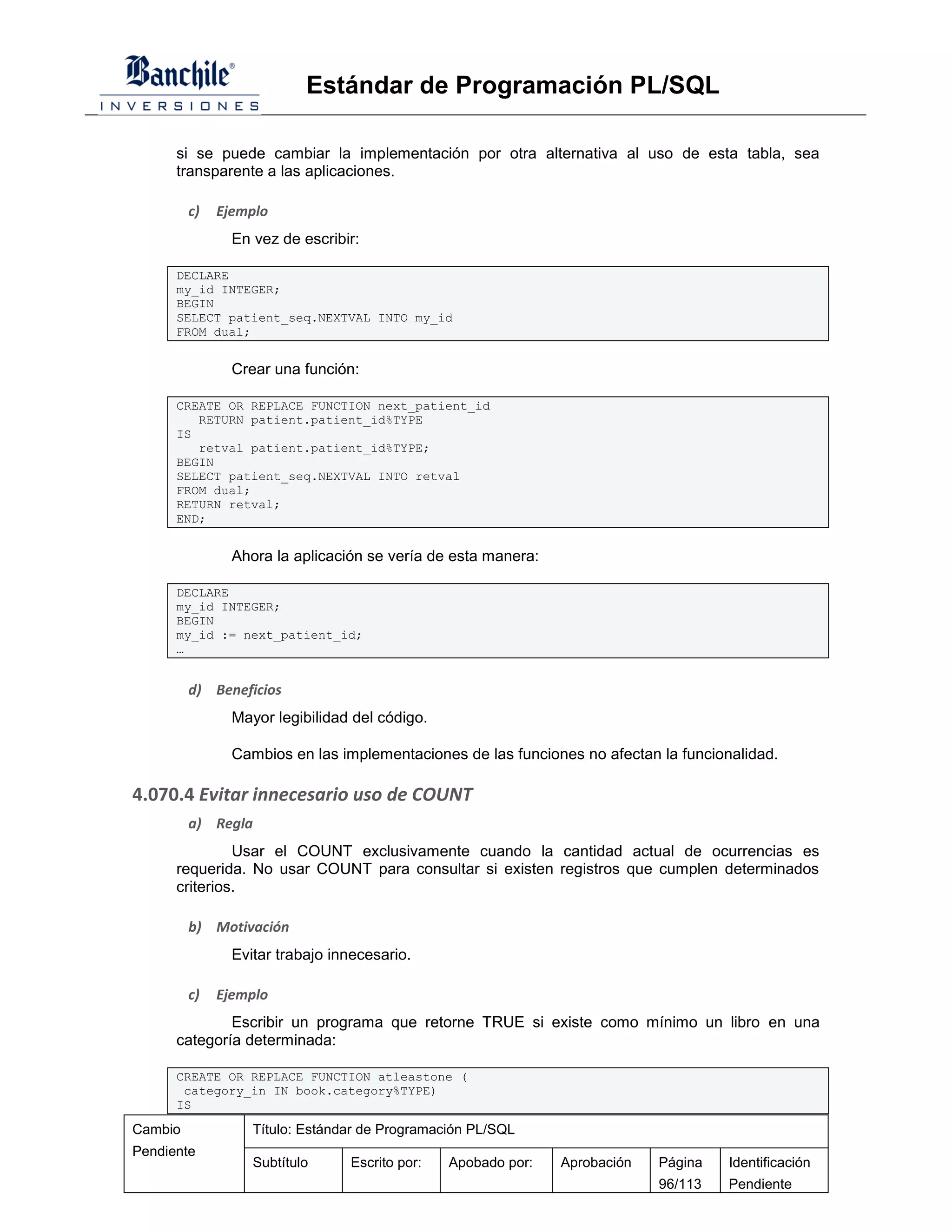 Estándar de Programación PL/SQL

      si se puede cambiar la implementación por otra alternativa al uso de esta tabla, sea
      transparente a las aplicaciones.

         c)   Ejemplo
                En vez de escribir:

      DECLARE
      my_id INTEGER;
      BEGIN
      SELECT patient_seq.NEXTVAL INTO my_id
      FROM dual;


                Crear una función:

      CREATE OR REPLACE FUNCTION next_patient_id
         RETURN patient.patient_id%TYPE
      IS
         retval patient.patient_id%TYPE;
      BEGIN
      SELECT patient_seq.NEXTVAL INTO retval
      FROM dual;
      RETURN retval;
      END;


                Ahora la aplicación se vería de esta manera:

      DECLARE
      my_id INTEGER;
      BEGIN
      my_id := next_patient_id;
      …


         d) Beneficios
                Mayor legibilidad del código.

                Cambios en las implementaciones de las funciones no afectan la funcionalidad.

4.070.4 Evitar innecesario uso de COUNT
         a) Regla
               Usar el COUNT exclusivamente cuando la cantidad actual de ocurrencias es
      requerida. No usar COUNT para consultar si existen registros que cumplen determinados
      criterios.

         b) Motivación
                Evitar trabajo innecesario.

         c)   Ejemplo
              Escribir un programa que retorne TRUE si existe como mínimo un libro en una
      categoría determinada:

      CREATE OR REPLACE FUNCTION atleastone (
       category_in IN book.category%TYPE)
      IS

Cambio             Título: Estándar de Programación PL/SQL
Pendiente
                   Subtítulo     Escrito por:   Apobado por:   Aprobación   Página    Identificación
                                                                            96/113    Pendiente
 