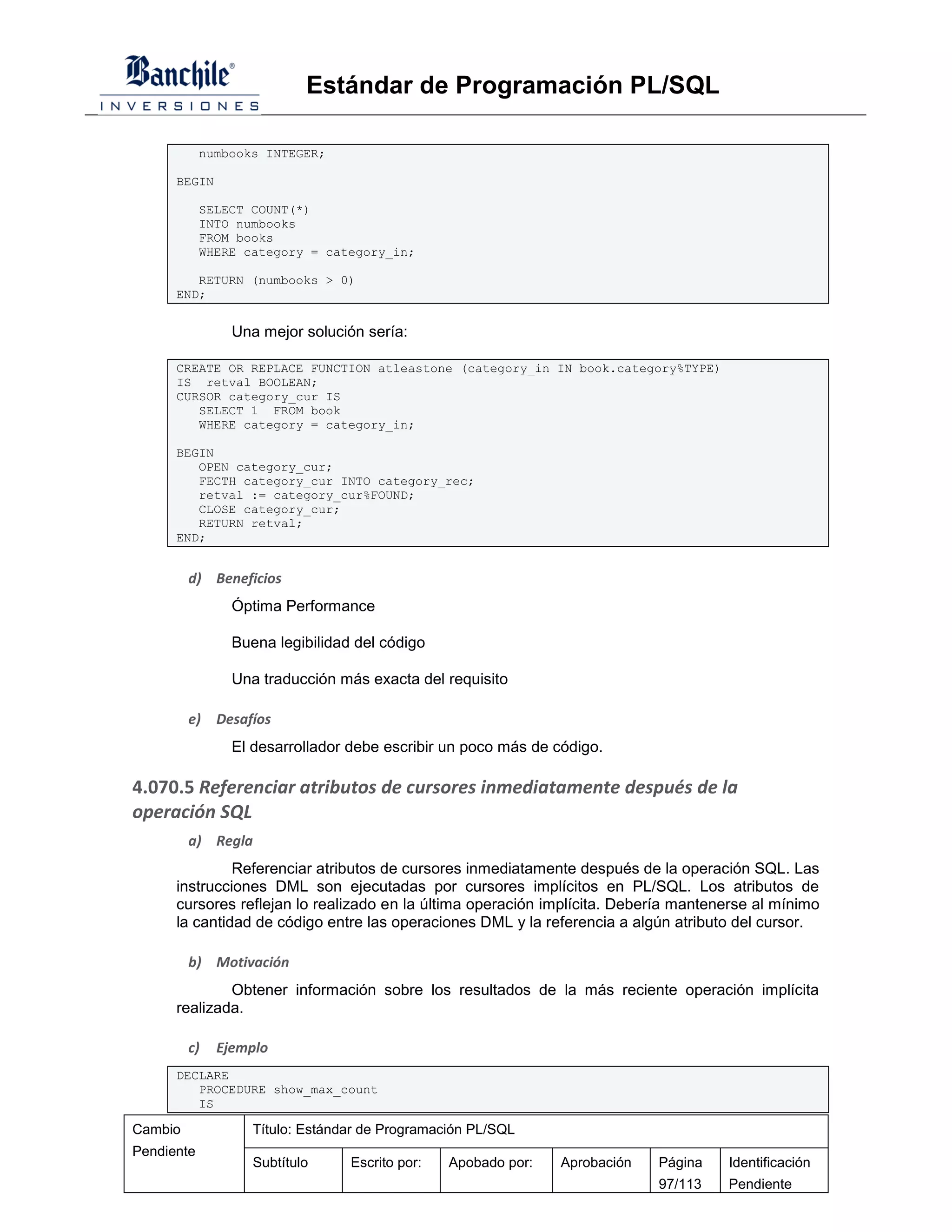 Estándar de Programación PL/SQL

            numbooks INTEGER;

      BEGIN

            SELECT COUNT(*)
            INTO numbooks
            FROM books
            WHERE category = category_in;

         RETURN (numbooks > 0)
      END;


                Una mejor solución sería:

      CREATE OR REPLACE FUNCTION atleastone (category_in IN book.category%TYPE)
      IS retval BOOLEAN;
      CURSOR category_cur IS
         SELECT 1 FROM book
         WHERE category = category_in;

      BEGIN
         OPEN category_cur;
         FECTH category_cur INTO category_rec;
         retval := category_cur%FOUND;
         CLOSE category_cur;
         RETURN retval;
      END;


         d) Beneficios
                Óptima Performance

                Buena legibilidad del código

                Una traducción más exacta del requisito

         e)   Desafíos
                El desarrollador debe escribir un poco más de código.

4.070.5 Referenciar atributos de cursores inmediatamente después de la
operación SQL
         a) Regla
               Referenciar atributos de cursores inmediatamente después de la operación SQL. Las
      instrucciones DML son ejecutadas por cursores implícitos en PL/SQL. Los atributos de
      cursores reflejan lo realizado en la última operación implícita. Debería mantenerse al mínimo
      la cantidad de código entre las operaciones DML y la referencia a algún atributo del cursor.

         b) Motivación
              Obtener información sobre los resultados de la más reciente operación implícita
      realizada.

         c)   Ejemplo
      DECLARE
         PROCEDURE show_max_count
         IS

Cambio             Título: Estándar de Programación PL/SQL
Pendiente
                   Subtítulo     Escrito por:   Apobado por:   Aprobación   Página   Identificación
                                                                            97/113   Pendiente
 