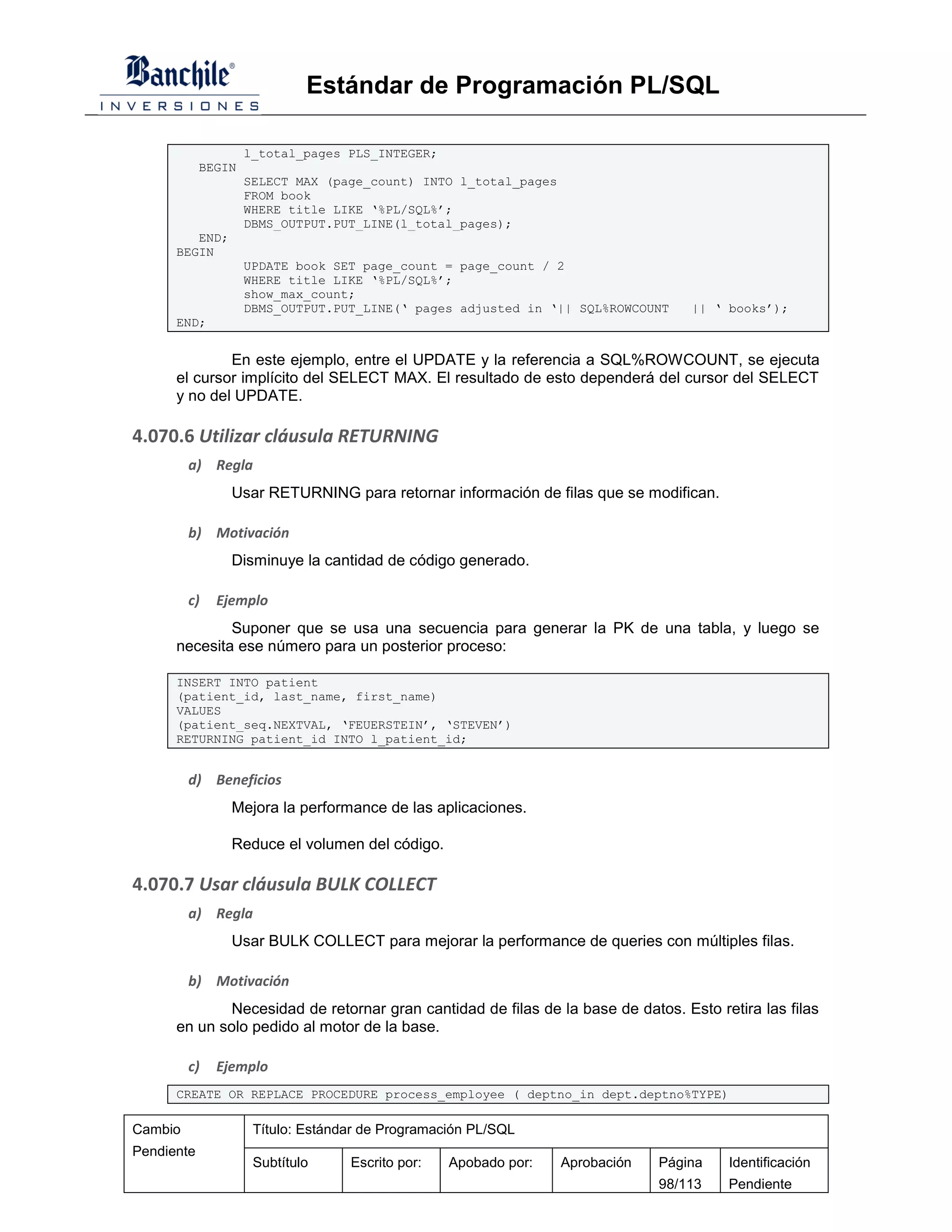 Estándar de Programación PL/SQL

                    l_total_pages PLS_INTEGER;
            BEGIN
                    SELECT MAX (page_count) INTO l_total_pages
                    FROM book
                    WHERE title LIKE ‘%PL/SQL%’;
                    DBMS_OUTPUT.PUT_LINE(l_total_pages);
         END;
      BEGIN
                    UPDATE book SET page_count = page_count / 2
                    WHERE title LIKE ‘%PL/SQL%’;
                    show_max_count;
                    DBMS_OUTPUT.PUT_LINE(‘ pages adjusted in ‘|| SQL%ROWCOUNT     || ‘ books’);
      END;


              En este ejemplo, entre el UPDATE y la referencia a SQL%ROWCOUNT, se ejecuta
      el cursor implícito del SELECT MAX. El resultado de esto dependerá del cursor del SELECT
      y no del UPDATE.

4.070.6 Utilizar cláusula RETURNING
         a) Regla
                Usar RETURNING para retornar información de filas que se modifican.

         b) Motivación
                Disminuye la cantidad de código generado.

         c)   Ejemplo
              Suponer que se usa una secuencia para generar la PK de una tabla, y luego se
      necesita ese número para un posterior proceso:

      INSERT INTO patient
      (patient_id, last_name, first_name)
      VALUES
      (patient_seq.NEXTVAL, ‘FEUERSTEIN’, ‘STEVEN’)
      RETURNING patient_id INTO l_patient_id;


         d) Beneficios
                Mejora la performance de las aplicaciones.

                Reduce el volumen del código.

4.070.7 Usar cláusula BULK COLLECT
         a) Regla
                Usar BULK COLLECT para mejorar la performance de queries con múltiples filas.

         b) Motivación
              Necesidad de retornar gran cantidad de filas de la base de datos. Esto retira las filas
      en un solo pedido al motor de la base.

         c)   Ejemplo
      CREATE OR REPLACE PROCEDURE process_employee ( deptno_in dept.deptno%TYPE)

Cambio               Título: Estándar de Programación PL/SQL
Pendiente
                     Subtítulo     Escrito por:   Apobado por:   Aprobación   Página   Identificación
                                                                              98/113   Pendiente
 