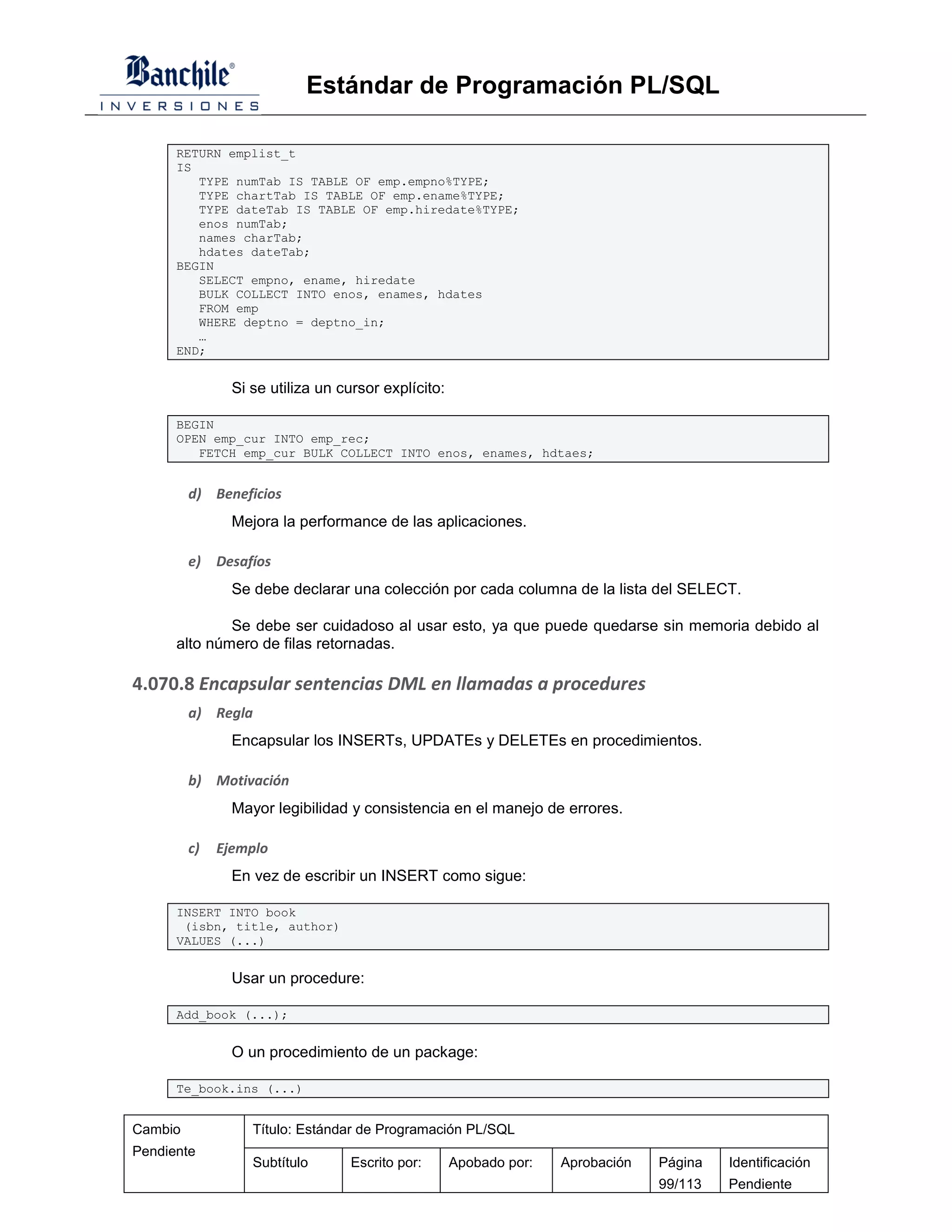 Estándar de Programación PL/SQL

      RETURN emplist_t
      IS
         TYPE numTab IS TABLE OF emp.empno%TYPE;
         TYPE chartTab IS TABLE OF emp.ename%TYPE;
         TYPE dateTab IS TABLE OF emp.hiredate%TYPE;
         enos numTab;
         names charTab;
         hdates dateTab;
      BEGIN
         SELECT empno, ename, hiredate
         BULK COLLECT INTO enos, enames, hdates
         FROM emp
         WHERE deptno = deptno_in;
         …
      END;


                Si se utiliza un cursor explícito:

      BEGIN
      OPEN emp_cur INTO emp_rec;
         FETCH emp_cur BULK COLLECT INTO enos, enames, hdtaes;


         d) Beneficios
                Mejora la performance de las aplicaciones.

         e)   Desafíos
                Se debe declarar una colección por cada columna de la lista del SELECT.

              Se debe ser cuidadoso al usar esto, ya que puede quedarse sin memoria debido al
      alto número de filas retornadas.

4.070.8 Encapsular sentencias DML en llamadas a procedures
         a) Regla
                Encapsular los INSERTs, UPDATEs y DELETEs en procedimientos.

         b) Motivación
                Mayor legibilidad y consistencia en el manejo de errores.

         c)   Ejemplo
                En vez de escribir un INSERT como sigue:

      INSERT INTO book
       (isbn, title, author)
      VALUES (...)


                Usar un procedure:

      Add_book (...);


                O un procedimiento de un package:

      Te_book.ins (...)


Cambio             Título: Estándar de Programación PL/SQL
Pendiente
                   Subtítulo      Escrito por:       Apobado por:   Aprobación   Página   Identificación
                                                                                 99/113   Pendiente
 