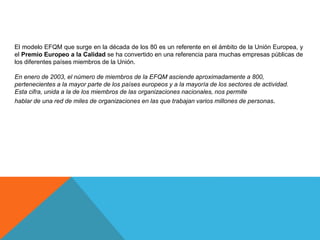 El modelo EFQM que surge en la década de los 80 es un referente en el ámbito de la Unión Europea, y
el Premio Europeo a la Calidad se ha convertido en una referencia para muchas empresas públicas de
los diferentes países miembros de la Unión.
En enero de 2003, el número de miembros de la EFQM asciende aproximadamente a 800,
pertenecientes a la mayor parte de los países europeos y a la mayoría de los sectores de actividad.
Esta cifra, unida a la de los miembros de las organizaciones nacionales, nos permite
hablar de una red de miles de organizaciones en las que trabajan varios millones de personas.
 