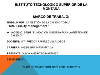 INSTITUTO TECNOLOGICO SUPERIOR DE LA
MONTAÑA
MARCO DE TRABAJO:
MODELO TQM “LA GESTIÒN DE LA CALIDAD TOTAL”
“Total Quality Management “
 MODELO EFQM “FUNDACION EUROPEA PARA LA GESTION DE
CALIDAD”
DOCENTE: M.T.I FREDDY RAMIREZ VILLALOBOS
CARRERA: INGENIERIA INFORMATICA
PRESENTA: OLIVIA AMBROSIO MARTINEZ
SEMESTRE 8º
TLAPA DE COMONFORT GRO, ABRIL 15 DE 2015
 