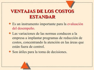 VENTAJAS DE LOS COSTOS
      ESTANDAR
x   Es un instrumento importante para la evaluación
    del desempeño.
x   Las variaciones de las normas conducen a la
    empresa a implantar programas de reducción de
    costos, concentrando la atención en las áreas que
    están fuera de control.
x   Son útiles para la toma de decisiones.
 