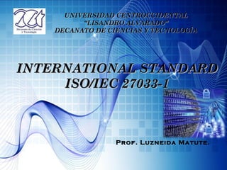 UNIVERSIDAD CENTROCCIDENTAL
          “LISANDRO ALVARADO”
    DECANATO DE CIENCIAS Y TECNOLOGÍA




INTERNATIONAL STANDARD
     ISO/IEC 27033-1



                  Prof. Luzneida Matute.
 
