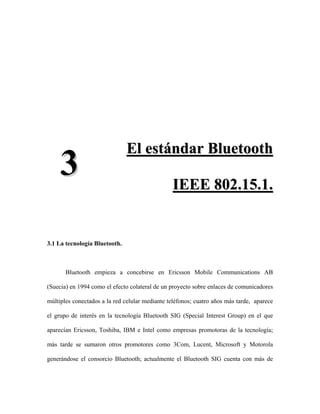 El estándar Bluetooth
     3                                          I EE E 8 0 2 . 1 5 . 1 .


3.1 La tecnología Bluetooth.



       Bluetooth empieza a concebirse en Ericsson Mobile Communications AB

(Suecia) en 1994 como el efecto colateral de un proyecto sobre enlaces de comunicadores

múltiples conectados a la red celular mediante teléfonos; cuatro años más tarde, aparece

el grupo de interés en la tecnología Bluetooth SIG (Special Interest Group) en el que

aparecían Ericsson, Toshiba, IBM e Intel como empresas promotoras de la tecnología;

más tarde se sumaron otros promotores como 3Com, Lucent, Microsoft y Motorola

generándose el consorcio Bluetooth; actualmente el Bluetooth SIG cuenta con más de
 