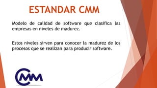ESTANDAR CMM
Modelo de calidad de software que clasifica las
empresas en niveles de madurez.
Estos niveles sirven para conocer la madurez de los
procesos que se realizan para producir software.
 