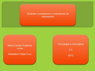 Estándar competencia e indicadores de
                             desempeño




                                            Tecnología e Informática
Maria Camila Gutiérrez
        Urrea
                                                         9.4
Sebastian Felipe Cruz
                                                     2012
 
