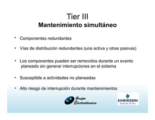Tier III
Mantenimiento simultáneo
• Componentes redundantes
• Vías de distribución redundantes (una activa y otras pasivas)
• Los componentes pueden ser removidos durante un evento
planeado sin generar interrupciones en el sistema
• Susceptible a actividades no planeadas
• Alto riesgo de interrupción durante mantenimientos
 