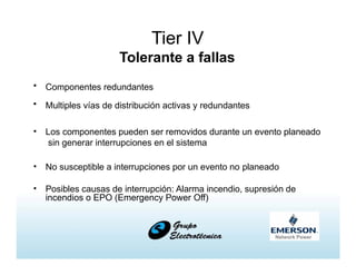 Tier IV
Tolerante a fallas
• Componentes redundantes
• Multiples vías de distribución activas y redundantes
• Los componentes pueden ser removidos durante un evento planeado
sin generar interrupciones en el sistema
• No susceptible a interrupciones por un evento no planeado
• Posibles causas de interrupción: Alarma incendio, supresión de
incendios o EPO (Emergency Power Off)
 