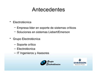 Antecedentes
• Electrotécnica
– Empresa lider en soporte de sistemas críticos
– Soluciones en sistemas Liebert/Emerson
• Grupo Electrotécnica
– Soporte crítico
– Electrotécnica
– IT Ingenieros y Asesores
 
