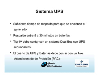Sistema UPS
• Suficiente tiempo de respaldo para que se encienda el
generador
• Respaldo entre 5 a 30 minutos en baterías
• Tier IV debe contar con un sistema Dual Bus con UPS
redundantes
• El cuarto de UPS y Baterías debe contar con un Aire
Acondicionado de Precisión (PAC)
 
