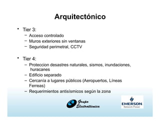 Arquitectónico
• Tier 3:
– Acceso controlado
– Muros exteriores sin ventanas
– Seguridad perimetral, CCTV
• Tier 4:
– Proteccion desastres naturales, sismos, inundaciones,
huracanes
– Edificio separado
– Cercanía a lugares públicos (Aeropuertos, Líneas
Ferreas)
– Requerimientos antisísmicos según la zona
 