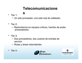 Telecomunicacione
s• Tier 1:
– Un solo proveedor, una sola ruta de cableado.
• Tier 2:
– Redundancia en equipos críticos, fuentes de poder,
procesadores
• Tier 3:
– Dos proveedores, dos cuartos de entrada de
servicio
– Rutas y áreas redundantes
• Tier 4:
– Áreas aisladas
 