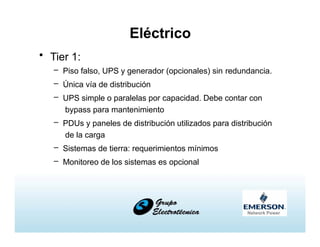 Eléctrico
• Tier 1:
– Piso falso, UPS y generador (opcionales) sin redundancia.
– Única vía de distribución
– UPS simple o paralelas por capacidad. Debe contar con
bypass para mantenimiento
– PDUs y paneles de distribución utilizados para distribución
de la carga
– Sistemas de tierra: requerimientos mínimos
– Monitoreo de los sistemas es opcional
 