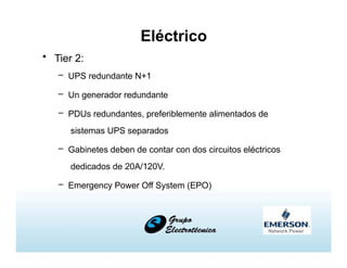 Eléctrico
• Tier 2:
– UPS redundante N+1
– Un generador redundante
– PDUs redundantes, preferiblemente alimentados de
sistemas UPS separados
– Gabinetes deben de contar con dos circuitos eléctricos
dedicados de 20A/120V.
– Emergency Power Off System (EPO)
 