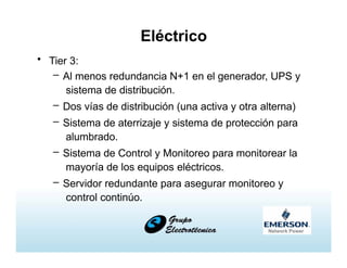 Eléctrico
• Tier 3:
– Al menos redundancia N+1 en el generador, UPS y
sistema de distribución.
– Dos vías de distribución (una activa y otra alterna)
– Sistema de aterrizaje y sistema de protección para
alumbrado.
– Sistema de Control y Monitoreo para monitorear la
mayoría de los equipos eléctricos.
– Servidor redundante para asegurar monitoreo y
control continúo.
 