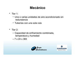 Mecánico
• Tier 1:
– Una o varias unidades de aire acondicionado sin
redundancia
– Tuberías con una sola ruta
• Tier 2:
– Capacidad de enfriamiento combinada,
temperatura y humedad
– 7 x 24 x 365
 